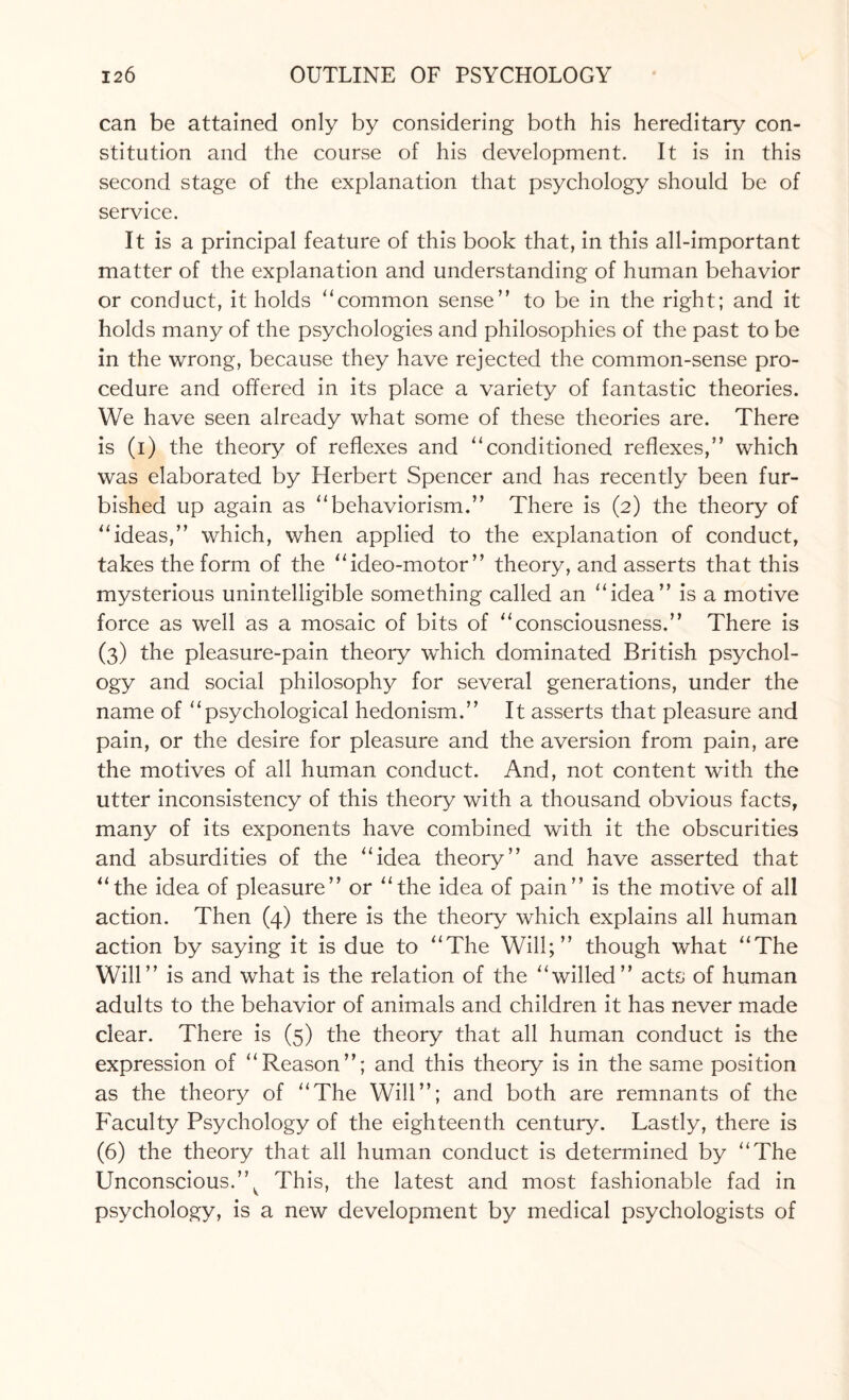 can be attained only by considering both his hereditary con¬ stitution and the course of his development. It is in this second stage of the explanation that psychology should be of service. It is a principal feature of this book that, in this all-important matter of the explanation and understanding of human behavior or conduct, it holds “common sense” to be in the right; and it holds many of the psychologies and philosophies of the past to be in the wrong, because they have rejected the common-sense pro¬ cedure and offered in its place a variety of fantastic theories. We have seen already what some of these theories are. There is (i) the theory of reflexes and “conditioned reflexes,” which was elaborated by Herbert Spencer and has recently been fur¬ bished up again as “behaviorism.” There is (2) the theory of “ideas,” which, when applied to the explanation of conduct, takes the form of the “ideo-motor” theory, and asserts that this mysterious unintelligible something called an “idea” is a motive force as well as a mosaic of bits of “consciousness.” There is (3) the pleasure-pain theory which dominated British psychol¬ ogy and social philosophy for several generations, under the name of “psychological hedonism.” It asserts that pleasure and pain, or the desire for pleasure and the aversion from pain, are the motives of all human conduct. And, not content with the utter inconsistency of this theory with a thousand obvious facts, many of its exponents have combined with it the obscurities and absurdities of the “idea theory” and have asserted that “the idea of pleasure” or “the idea of pain” is the motive of all action. Then (4) there is the theory which explains all human action by saying it is due to “The Will;” though what “The Will” is and what is the relation of the “willed” acts of human adults to the behavior of animals and children it has never made clear. There is (5) the theory that all human conduct is the expression of “Reason”; and this theory is in the same position as the theory of “The Will”; and both are remnants of the Faculty Psychology of the eighteenth century. Lastly, there is (6) the theory that all human conduct is determined by “The Unconscious.”^ This, the latest and most fashionable fad in psychology, is a new development by medical psychologists of