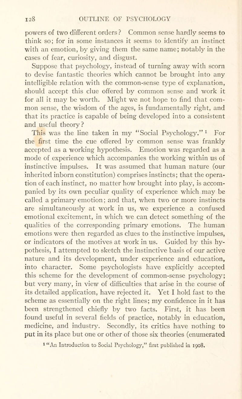 powers of two different orders ? Common sense hardly seems to think so; for in some instances it seems to identify an instinct with an emotion, by giving them the same name; notably in the cases of fear, curiosity, and disgust. Suppose that psychology, instead of turning away with scorn to devise fantastic theories which cannot be brought into any intelligible relation with the common-sense type of explanation, should accept this clue offered by common sense and work it for all it may be worth. Might we not hope to find that com¬ mon sense, the wisdom of the ages, is fundamentally right, and that its practice is capable of being developed into a consistent and useful theory? This was the line taken in my “Social Psychology.’’ 1 For the first time the cue offered by common sense was frankly accepted as a working hypothesis. Emotion was regarded as a mode of experience which accompanies the working within us of instinctive impulses. It was assumed that human nature (our inherited inborn constitution) comprises instincts; that the opera¬ tion of each instinct, no matter how brought into play, is accom¬ panied by its own peculiar quality of experience which may be called a primary emotion; and that, when two or more instincts are simultaneously at work in us, we experience a confused emotional excitement, in which we can detect something of the qualities of the corresponding primary emotions. The human emotions were then regarded as clues to the instinctive impulses, or indicators of the motives at work in us. Guided by this hy¬ pothesis, I attempted to sketch the instinctive basis of our active nature and its development, under experience and education, into character. Some psychologists have explicitly accepted this scheme for the development of common-sense psychology; but very many, in view of difficulties that arise in the course of its detailed application, have rejected it. Yet I hold fast to the scheme as essentially on the right lines; my confidence in it has been strengthened chiefly by two facts. First, it has been found useful in several fields of practice, notably in education, medicine, and industry. Secondly, its critics have nothing to put in its place but one or other of those six theories (enumerated 1 “An Introduction to Social Psychology,” first published in 1908.