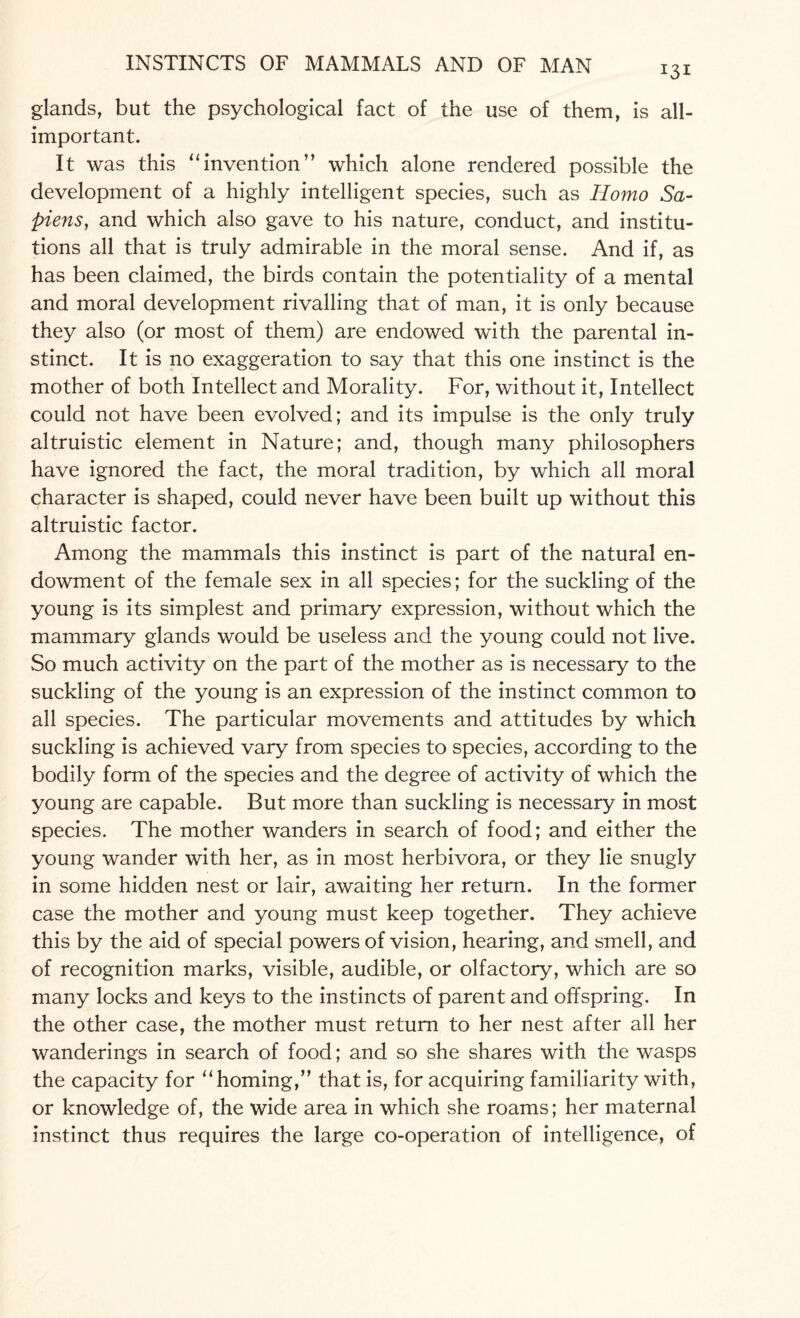 *3* glands, but the psychological fact of the use of them, is all- important. It was this “invention” which alone rendered possible the development of a highly intelligent species, such as Homo Sa¬ piens, and which also gave to his nature, conduct, and institu¬ tions all that is truly admirable in the moral sense. And if, as has been claimed, the birds contain the potentiality of a mental and moral development rivalling that of man, it is only because they also (or most of them) are endowed with the parental in¬ stinct. It is no exaggeration to say that this one instinct is the mother of both Intellect and Morality. For, without it, Intellect could not have been evolved; and its impulse is the only truly altruistic element in Nature; and, though many philosophers have ignored the fact, the moral tradition, by which all moral character is shaped, could never have been built up without this altruistic factor. Among the mammals this instinct is part of the natural en¬ dowment of the female sex in all species; for the suckling of the young is its simplest and primary expression, without which the mammary glands would be useless and the young could not live. So much activity on the part of the mother as is necessary to the suckling of the young is an expression of the instinct common to all species. The particular movements and attitudes by which suckling is achieved vary from species to species, according to the bodily form of the species and the degree of activity of which the young are capable. But more than suckling is necessary in most species. The mother wanders in search of food; and either the young wander with her, as in most herbivora, or they lie snugly in some hidden nest or lair, awaiting her return. In the former case the mother and young must keep together. They achieve this by the aid of special powers of vision, hearing, and smell, and of recognition marks, visible, audible, or olfactory, which are so many locks and keys to the instincts of parent and offspring. In the other case, the mother must return to her nest after all her wanderings in search of food; and so she shares with the wasps the capacity for “ homing,” that is, for acquiring familiarity with, or knowledge of, the wide area in which she roams; her maternal instinct thus requires the large co-operation of intelligence, of