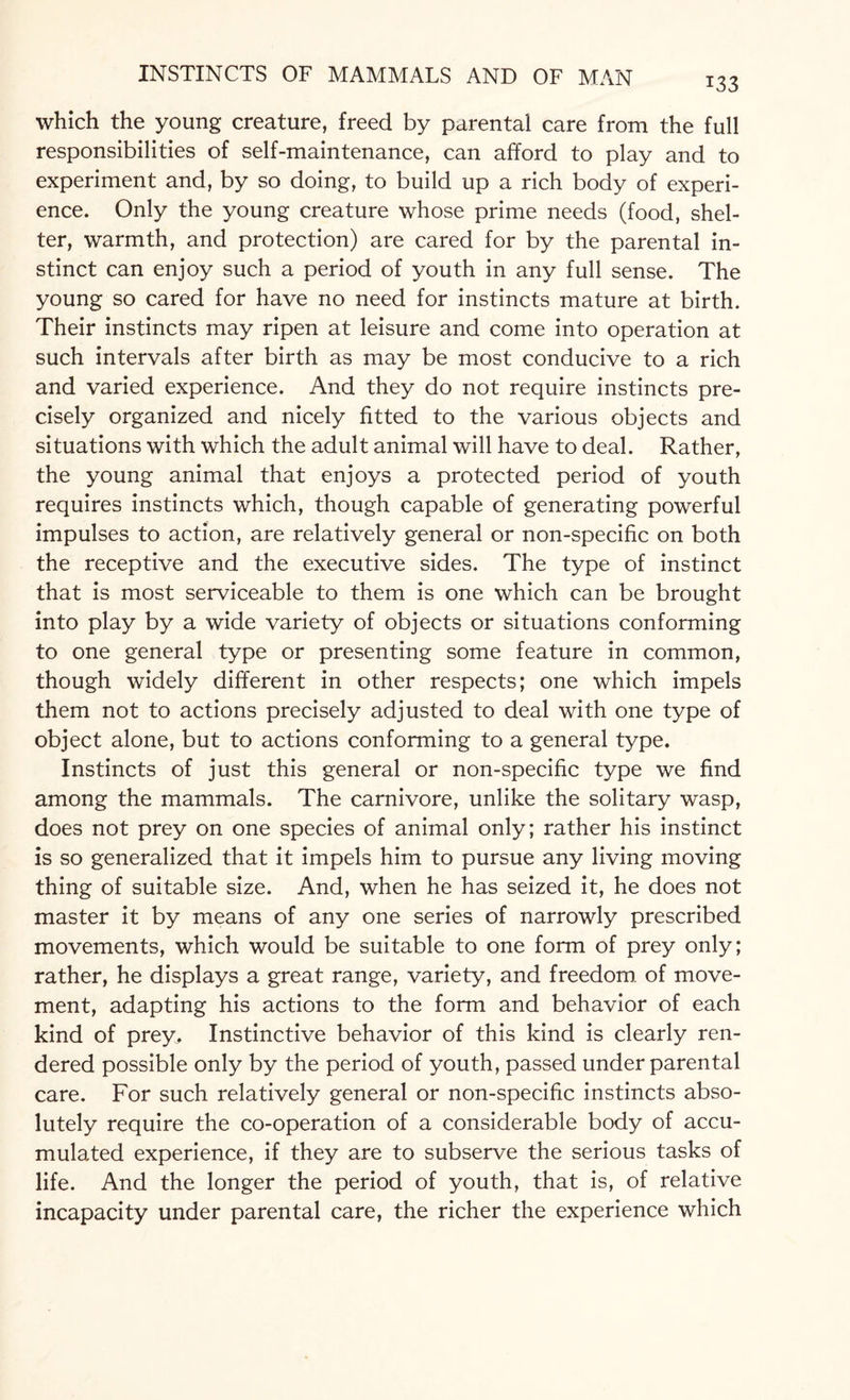 133 which the young creature, freed by parental care from the full responsibilities of self-maintenance, can afford to play and to experiment and, by so doing, to build up a rich body of experi¬ ence. Only the young creature whose prime needs (food, shel¬ ter, warmth, and protection) are cared for by the parental in¬ stinct can enjoy such a period of youth in any full sense. The young so cared for have no need for instincts mature at birth. Their instincts may ripen at leisure and come into operation at such intervals after birth as may be most conducive to a rich and varied experience. And they do not require instincts pre¬ cisely organized and nicely fitted to the various objects and situations with which the adult animal will have to deal. Rather, the young animal that enjoys a protected period of youth requires instincts which, though capable of generating powerful impulses to action, are relatively general or non-specific on both the receptive and the executive sides. The type of instinct that is most serviceable to them is one which can be brought into play by a wide variety of objects or situations conforming to one general type or presenting some feature in common, though widely different in other respects; one which impels them not to actions precisely adjusted to deal with one type of object alone, but to actions conforming to a general type. Instincts of just this general or non-specific type we find among the mammals. The carnivore, unlike the solitary wasp, does not prey on one species of animal only; rather his instinct is so generalized that it impels him to pursue any living moving thing of suitable size. And, when he has seized it, he does not master it by means of any one series of narrowly prescribed movements, which would be suitable to one form of prey only; rather, he displays a great range, variety, and freedom, of move¬ ment, adapting his actions to the form and behavior of each kind of prey. Instinctive behavior of this kind is clearly ren¬ dered possible only by the period of youth, passed under parental care. For such relatively general or non-specific instincts abso¬ lutely require the co-operation of a considerable body of accu¬ mulated experience, if they are to subserve the serious tasks of life. And the longer the period of youth, that is, of relative incapacity under parental care, the richer the experience which