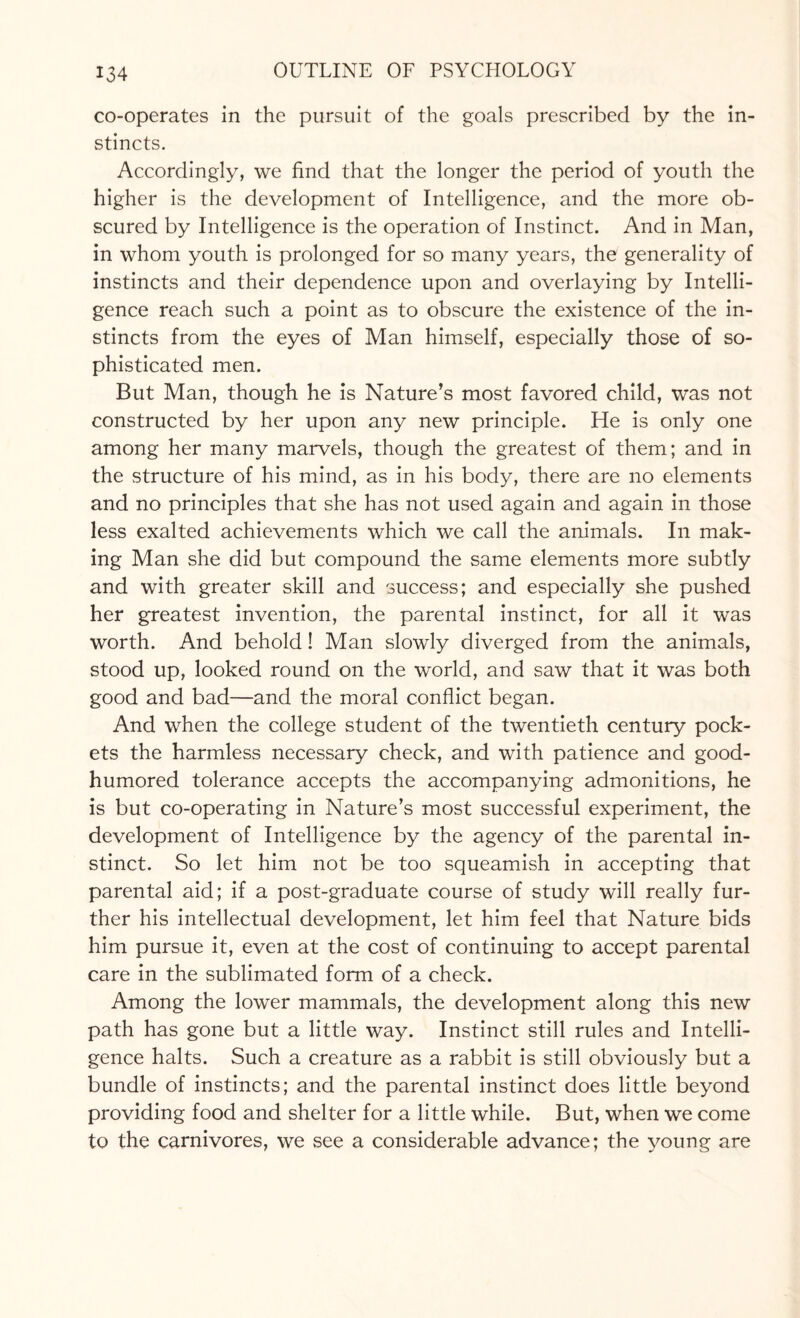 co-operates in the pursuit of the goals prescribed by the in¬ stincts. Accordingly, we find that the longer the period of youth the higher is the development of Intelligence, and the more ob¬ scured by Intelligence is the operation of Instinct. And in Man, in whom youth is prolonged for so many years, the generality of instincts and their dependence upon and overlaying by Intelli¬ gence reach such a point as to obscure the existence of the in¬ stincts from the eyes of Man himself, especially those of so¬ phisticated men. But Man, though he is Nature’s most favored child, was not constructed by her upon any new principle. He is only one among her many marvels, though the greatest of them; and in the structure of his mind, as in his body, there are no elements and no principles that she has not used again and again in those less exalted achievements which we call the animals. In mak¬ ing Man she did but compound the same elements more subtly and with greater skill and success; and especially she pushed her greatest invention, the parental instinct, for all it was worth. And behold! Man slowly diverged from the animals, stood up, looked round on the world, and saw that it was both good and bad—and the moral conflict began. And when the college student of the twentieth century pock¬ ets the harmless necessary check, and with patience and good- humored tolerance accepts the accompanying admonitions, he is but co-operating in Nature’s most successful experiment, the development of Intelligence by the agency of the parental in¬ stinct. So let him not be too squeamish in accepting that parental aid; if a post-graduate course of study will really fur¬ ther his intellectual development, let him feel that Nature bids him pursue it, even at the cost of continuing to accept parental care in the sublimated form of a check. Among the lower mammals, the development along this new path has gone but a little way. Instinct still rules and Intelli¬ gence halts. Such a creature as a rabbit is still obviously but a bundle of instincts; and the parental instinct does little beyond providing food and shelter for a little while. But, when we come to the carnivores, we see a considerable advance; the young are