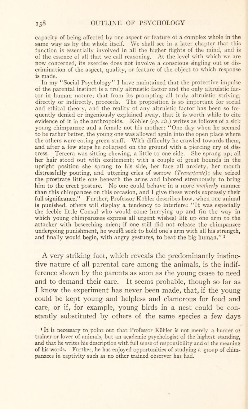 capacity of being affected by one aspect or feature of a complex whole in the same way as by the whole itself. We shall see in a later chapter that this function is essentially involved in all the higher flights of the mind, and is of the essence of all that we call reasoning. At the level with which we are now concerned, its exercise does not involve a conscious singling out or dis¬ crimination of the aspect, quality, or feature of the object to which response is made. In my “Social Psychology” I have maintained that the protective impulse of the parental instinct is a truly altruistic factor and the only altruistic fac¬ tor in human nature; that from its prompting all truly altruistic striving, directly or indirectly, proceeds. The proposition is so important for social and ethical theory, and the reality of any altruistic factor has been so fre¬ quently denied or ingeniously explained away, that it is worth while to cite evidence of it in the anthropoids. Kohler {op. cit.) writes as follows of a sick young chimpanzee and a female not his mother: “One day when he seemed to be rather better, the young one was allowed again into the open place where the others were eating green stuff. With difficulty he crawled towards them, and after a few steps he collapsed on the ground with a piercing cry of dis¬ tress. Tercera was sitting chewing, a little to one side. She sprang up; all her hair stood out with excitement; with a couple of great bounds in the upright position she sprang to his side, her face all anxiety, her mouth distressfully pouting, and uttering cries of sorrow (Trauerlaute); she seized the prostrate little one beneath the arms and labored strenuously to bring him to the erect posture. No one could behave in a more motherly manner than this chimpanzee on this occasion, and I give these words expressly their full significance.” Further, Professor Kohler describes how, when one animal is punished, others will display a tendency to interfere: “It was especially the feeble little Consul who would come hurrying up and (in the way in which young chimpanzees express all urgent wishes) lift up one arm to the attacker with beseeching mien; if one still did not release the chimpanzee undergoing punishment, he would seek to hold one’s arm with all his strength, and finally would begin, with angry gestures, to beat the big human.” 1 A very striking fact, which reveals the predominantly instinc¬ tive nature of all parental care among the animals, is the indif¬ ference shown by the parents as soon as the young cease to need and to demand their care. It seems probable, though so far as I know the experiment has never been made, that, if the young could be kept young and helpless and clamorous for food and care, or if, for example, young birds in a nest could be con¬ stantly substituted by others of the same species a few days 1 It is necessary to point out that Professor Kohler is not merely a hunter oi- trainer or lover of animals, but an academic psychologist of the highest standing, and that he writes his description with full sense of responsibility and of the meaning of his words. Further, he has enjoyed opportunities of studying a group of chim¬ panzees in captivity such as no other trained observer has had.