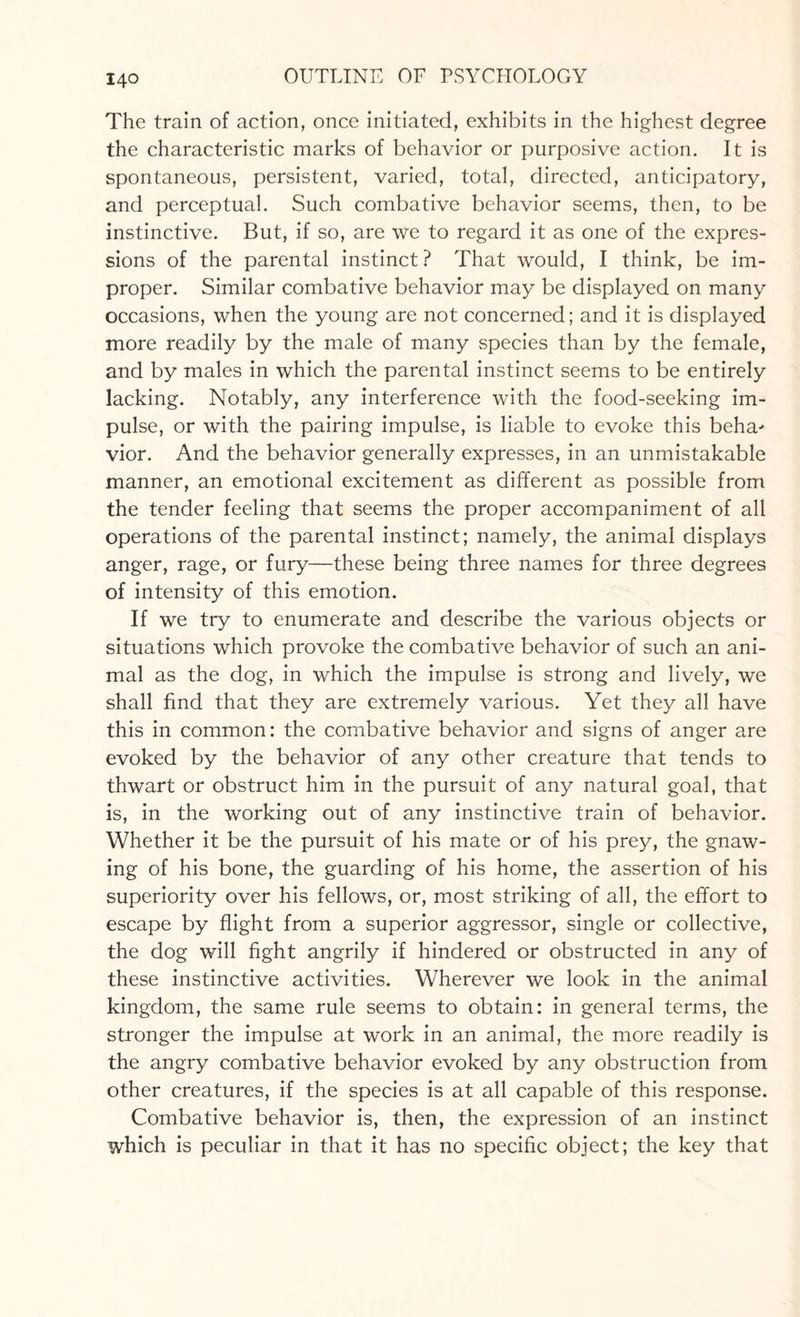 The train of action, once initiated, exhibits in the highest degree the characteristic marks of behavior or purposive action. It is spontaneous, persistent, varied, total, directed, anticipatory, and perceptual. Such combative behavior seems, then, to be instinctive. But, if so, are we to regard it as one of the expres¬ sions of the parental instinct? That would, I think, be im¬ proper. Similar combative behavior may be displayed on many occasions, when the young are not concerned; and it is displayed more readily by the male of many species than by the female, and by males in which the parental instinct seems to be entirely lacking. Notably, any interference with the food-seeking im¬ pulse, or with the pairing impulse, is liable to evoke this beha^ vior. And the behavior generally expresses, in an unmistakable manner, an emotional excitement as different as possible from the tender feeling that seems the proper accompaniment of all operations of the parental instinct; namely, the animal displays anger, rage, or fury—these being three names for three degrees of intensity of this emotion. If we try to enumerate and describe the various objects or situations which provoke the combative behavior of such an ani¬ mal as the dog, in which the impulse is strong and lively, we shall find that they are extremely various. Yet they all have this in common: the combative behavior and signs of anger are evoked by the behavior of any other creature that tends to thwart or obstruct him in the pursuit of any natural goal, that is, in the working out of any instinctive train of behavior. Whether it be the pursuit of his mate or of his prey, the gnaw¬ ing of his bone, the guarding of his home, the assertion of his superiority over his fellows, or, most striking of all, the effort to escape by flight from a superior aggressor, single or collective, the dog will fight angrily if hindered or obstructed in any of these instinctive activities. Wherever we look in the animal kingdom, the same rule seems to obtain: in general terms, the stronger the impulse at work in an animal, the more readily is the angry combative behavior evoked by any obstruction from other creatures, if the species is at all capable of this response. Combative behavior is, then, the expression of an instinct which is peculiar in that it has no specific object; the key that