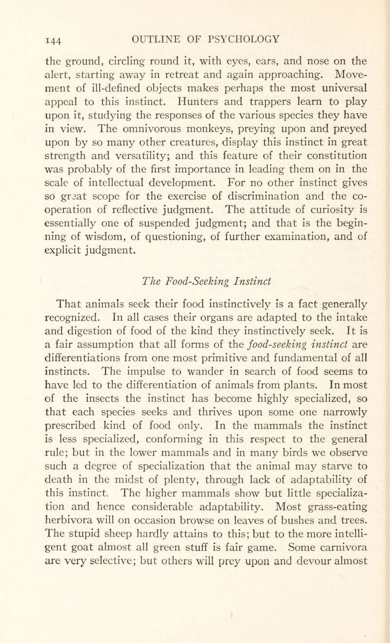 the ground, circling round it, with eyes, ears, and nose on the alert, starting away in retreat and again approaching. Move¬ ment of ill-defined objects makes perhaps the most universal appeal to this instinct. Hunters and trappers learn to play upon it, studying the responses of the various species they have in view. The omnivorous monkeys, preying upon and preyed upon by so many other creatures, display this instinct in great strength and versatility; and this feature of their constitution was probably of the first importance in leading them on in the scale of intellectual development. For no other instinct gives so great scope for the exercise of discrimination and the co¬ operation of reflective judgment. The attitude of curiosity is essentially one of suspended judgment; and that is the begin¬ ning of wisdom, of questioning, of further examination, and of explicit judgment. The Food-Seeking Instinct That animals seek their food instinctively is a fact generally recognized. In all cases their organs are adapted to the intake and digestion of food of the kind they instinctively seek. It is a fair assumption that all forms of the food-seeking instinct are differentiations from one most primitive and fundamental of all instincts. The impulse to wander in search of food seems to have led to the differentiation of animals from plants. In most of the insects the instinct has become highly specialized, so that each species seeks and thrives upon some one narrowly prescribed kind of food only. In the mammals the instinct is less specialized, conforming in this respect to the general rule; but in the lower mammals and in many birds we observe such a degree of specialization that the animal may starve to death in the midst of plenty, through lack of adaptability of this instinct. The higher mammals show but little specializa¬ tion and hence considerable adaptability. Most grass-eating herbivora will on occasion browse on leaves of bushes and trees. The stupid sheep hardly attains to this; but to the more intelli¬ gent goat almost all green stuff is fair game. Some carnivora are very selective; but others will prey upon and devour almost