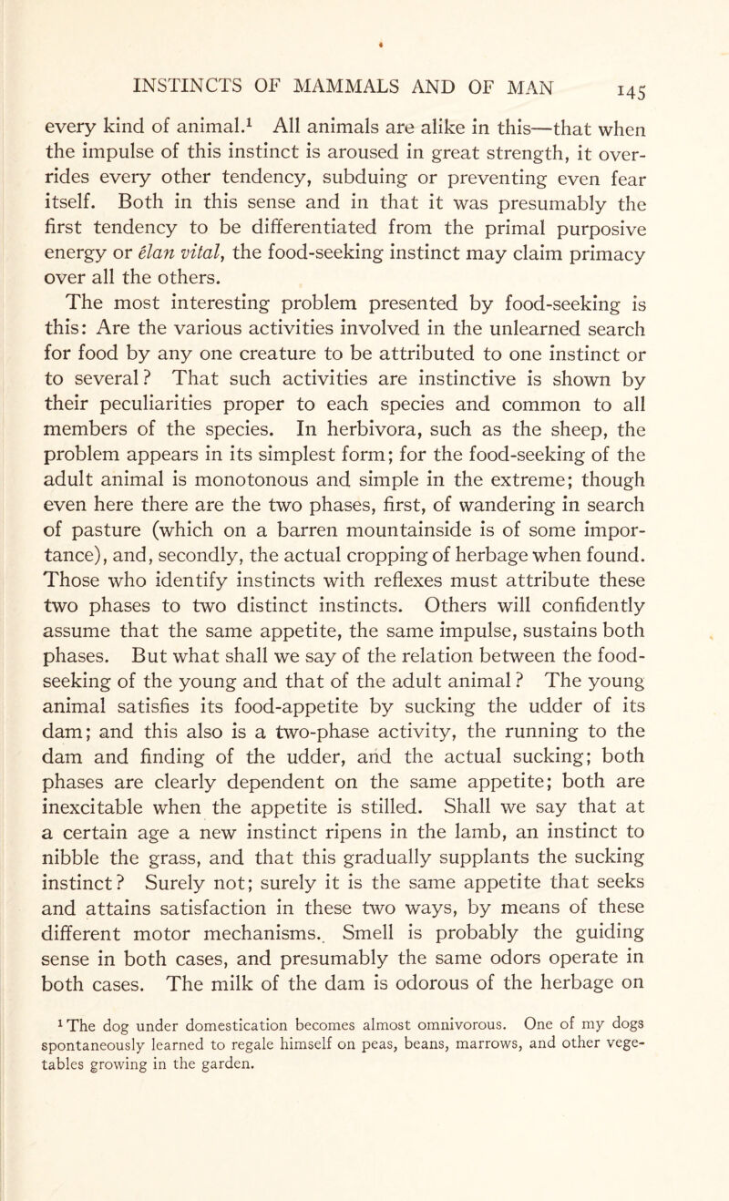 MS every kind of animal.1 All animals are alike in this—that when the impulse of this instinct is aroused in great strength, it over¬ rides every other tendency, subduing or preventing even fear itself. Both in this sense and in that it was presumably the first tendency to be differentiated from the primal purposive energy or elan vital, the food-seeking instinct may claim primacy over all the others. The most interesting problem presented by food-seeking is this: Are the various activities involved in the unlearned search for food by any one creature to be attributed to one instinct or to several ? That such activities are instinctive is shown by their peculiarities proper to each species and common to all members of the species. In herbivora, such as the sheep, the problem appears in its simplest form; for the food-seeking of the adult animal is monotonous and simple in the extreme; though even here there are the two phases, first, of wandering in search of pasture (which on a barren mountainside is of some impor¬ tance), and, secondly, the actual cropping of herbage when found. Those who identify instincts with reflexes must attribute these two phases to two distinct instincts. Others will confidently assume that the same appetite, the same impulse, sustains both phases. But what shall we say of the relation between the food¬ seeking of the young and that of the adult animal ? The young animal satisfies its food-appetite by sucking the udder of its dam; and this also is a two-phase activity, the running to the dam and finding of the udder, and the actual sucking; both phases are clearly dependent on the same appetite; both are inexcitable when the appetite is stilled. Shall we say that at a certain age a new instinct ripens in the lamb, an instinct to nibble the grass, and that this gradually supplants the sucking instinct? Surely not; surely it is the same appetite that seeks and attains satisfaction in these two ways, by means of these different motor mechanisms. Smell is probably the guiding sense in both cases, and presumably the same odors operate in both cases. The milk of the dam is odorous of the herbage on 1The dog under domestication becomes almost omnivorous. One of my dogs spontaneously learned to regale himself on peas, beans, marrows, and other vege¬ tables growing in the garden.