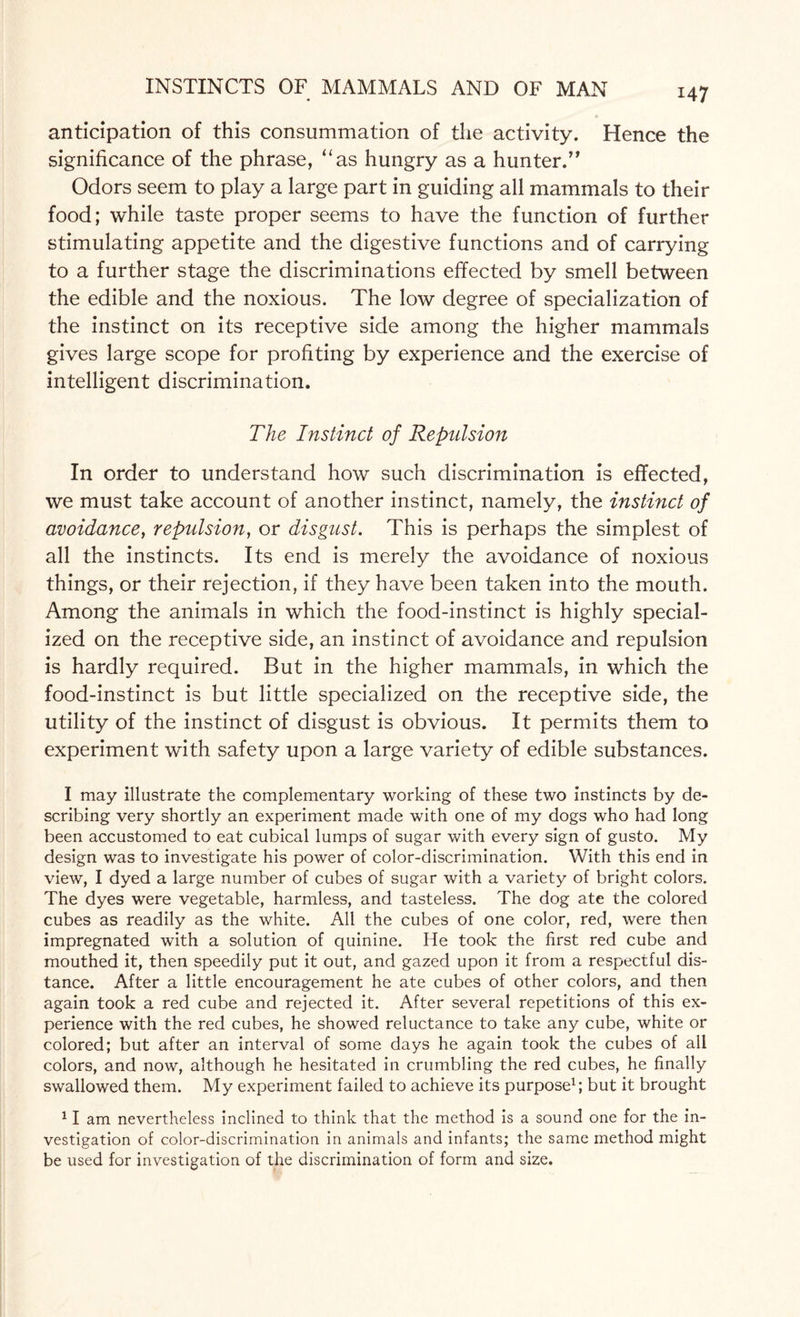 anticipation of this consummation of the activity. Hence the significance of the phrase, “as hungry as a hunter.” Odors seem to play a large part in guiding all mammals to their food; while taste proper seems to have the function of further stimulating appetite and the digestive functions and of carrying to a further stage the discriminations effected by smell between the edible and the noxious. The low degree of specialization of the instinct on its receptive side among the higher mammals gives large scope for profiting by experience and the exercise of intelligent discrimination. The Instinct of Repulsion In order to understand how such discrimination is effected, we must take account of another instinct, namely, the instinct of avoidance, repulsion, or disgust. This is perhaps the simplest of all the instincts. Its end is merely the avoidance of noxious things, or their rejection, if they have been taken into the mouth. Among the animals in which the food-instinct is highly special¬ ized on the receptive side, an instinct of avoidance and repulsion is hardly required. But in the higher mammals, in which the food-instinct is but little specialized on the receptive side, the utility of the instinct of disgust is obvious. It permits them to experiment with safety upon a large variety of edible substances. I may illustrate the complementary working of these two instincts by de¬ scribing very shortly an experiment made with one of my dogs who had long been accustomed to eat cubical lumps of sugar with every sign of gusto. My design was to investigate his power of color-discrimination. With this end in view, I dyed a large number of cubes of sugar with a variety of bright colors. The dyes were vegetable, harmless, and tasteless. The dog ate the colored cubes as readily as the white. All the cubes of one color, red, were then impregnated with a solution of quinine. He took the first red cube and mouthed it, then speedily put it out, and gazed upon it from a respectful dis¬ tance. After a little encouragement he ate cubes of other colors, and then again took a red cube and rejected it. After several repetitions of this ex¬ perience with the red cubes, he showed reluctance to take any cube, white or colored; but after an interval of some days he again took the cubes of all colors, and now, although he hesitated in crumbling the red cubes, he finally swallowed them. My experiment failed to achieve its purpose1; but it brought II am nevertheless inclined to think that the method is a sound one for the in¬ vestigation of color-discrimination in animals and infants; the same method might be used for investigation of the discrimination of form and size.