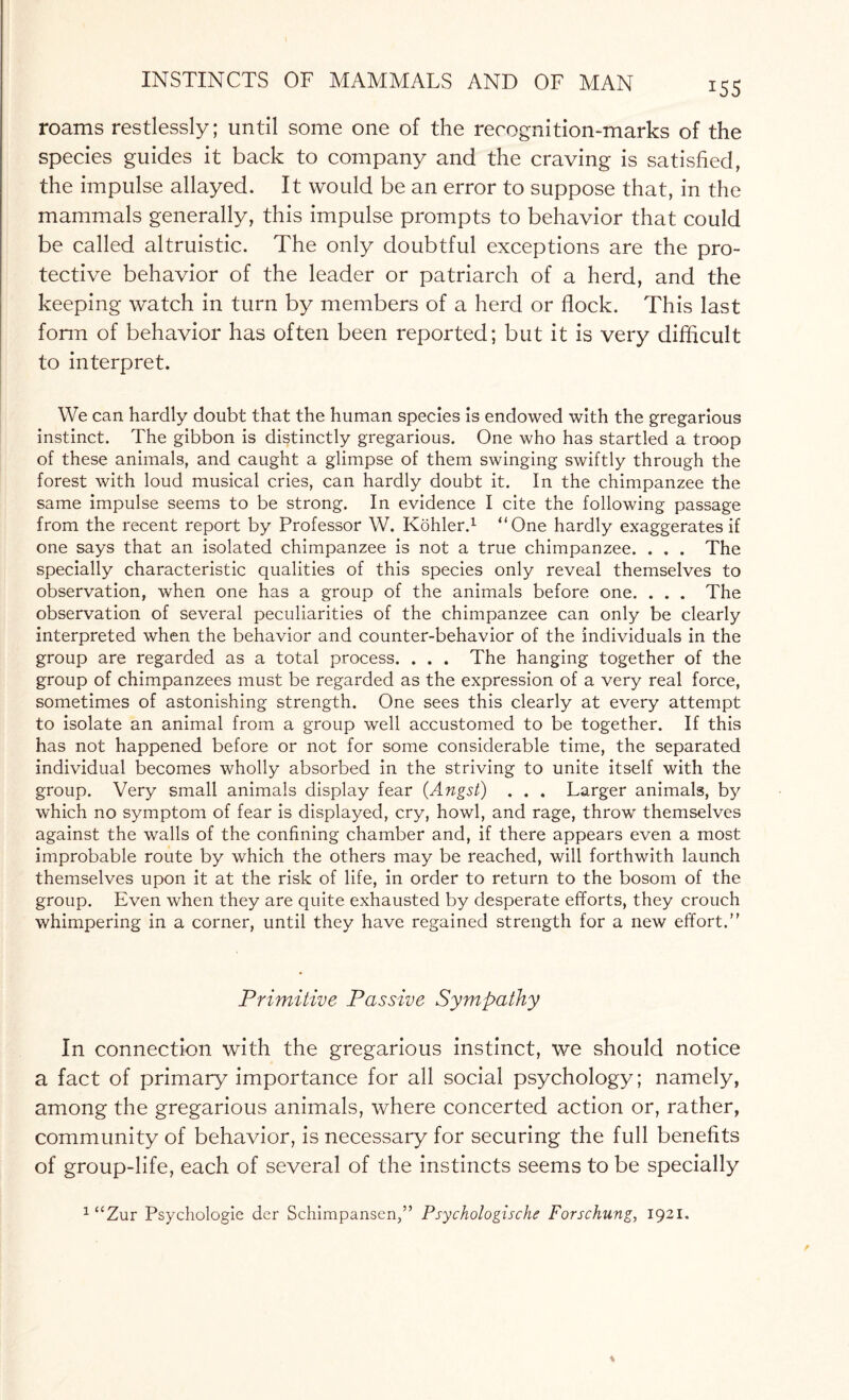 J55 roams restlessly; until some one of the recognition-marks of the species guides it back to company and the craving is satisfied, the impulse allayed. It would be an error to suppose that, in the mammals generally, this impulse prompts to behavior that could be called altruistic. The only doubtful exceptions are the pro¬ tective behavior of the leader or patriarch of a herd, and the keeping watch in turn by members of a herd or flock. This last form of behavior has often been reported; but it is very difficult to interpret. We can hardly doubt that the human species is endowed with the gregarious instinct. The gibbon is distinctly gregarious. One who has startled a troop of these animals, and caught a glimpse of them swinging swiftly through the forest with loud musical cries, can hardly doubt it. In the chimpanzee the same impulse seems to be strong. In evidence I cite the following passage from the recent report by Professor W. Kohler.1 “One hardly exaggerates if one says that an isolated chimpanzee is not a true chimpanzee. . . . The specially characteristic qualities of this species only reveal themselves to observation, when one has a group of the animals before one. . . . The observation of several peculiarities of the chimpanzee can only be clearly interpreted when the behavior and counter-behavior of the individuals in the group are regarded as a total process. . . . The hanging together of the group of chimpanzees must be regarded as the expression of a very real force, sometimes of astonishing strength. One sees this clearly at every attempt to isolate an animal from a group well accustomed to be together. If this has not happened before or not for some considerable time, the separated individual becomes wholly absorbed in the striving to unite itself with the group. Very small animals display fear (Angst) . . . Larger animals, by which no symptom of fear is displayed, cry, howl, and rage, throw themselves against the walls of the confining chamber and, if there appears even a most improbable route by which the others may be reached, will forthwith launch themselves upon it at the risk of life, in order to return to the bosom of the group. Even when they are quite exhausted by desperate efforts, they crouch whimpering in a corner, until they have regained strength for a new effort.” Primitive Passive Sympathy In connection with the gregarious instinct, we should notice a fact of primary importance for all social psychology; namely, among the gregarious animals, where concerted action or, rather, community of behavior, is necessary for securing the full benefits of group-life, each of several of the instincts seems to be specially 1 “Zur Psychologie der Schimpansen,” Psychologische Forschung, 1921.