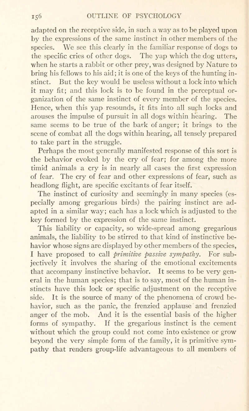 adapted on the receptive side, in such a way as to be played upon by the expressions of the same instinct in other members of the species. We see this clearly in the familiar response of dogs to the specific cries of other dogs. The yap which the dog utters, when he starts a rabbit or other prey, was designed by Nature to bring his fellows to his aid; it is one of the keys of the hunting in¬ stinct. But the key would be useless without a lock into which it may fit; and this lock is to be found in the perceptual or¬ ganization of the same instinct of every member of the species. Hence, when this yap resounds, it fits into all such locks and arouses the impulse of pursuit in all dogs within hearing. The same seems to be true of the bark of anger; it brings to the scene of combat all the dogs within hearing, all tensely prepared to take part in the struggle. Perhaps the most generally manifested response of this sort is the behavior evoked by the cry of fear; for among the more timid animals a cry is in nearly all cases the first expression of fear. The cry of fear and other expressions of fear, such as headlong flight, are specific excitants of fear itself. The instinct of curiosity and seemingly in many species (es¬ pecially among gregarious birds) the pairing instinct are ad¬ apted in a similar way; each has a lock which is adjusted to the key formed by the expression of the same instinct. This liability or capacity, so wide-spread among gregarious animals, the liability to be stirred to that kind of instinctive be¬ havior whose signs are displayed by other members of the species, I have proposed to call primitive passive sympathy. For sub¬ jectively it involves the sharing of the emotional excitements that accompany instinctive behavior. It seems to be very gen¬ eral in the human species; that is to say, most of the human in¬ stincts have this lock or specific adjustment on the receptive side. It is the source of many of the phenomena of crowd be¬ havior, such as the panic, the frenzied applause and frenzied anger of the mob. And it is the essential basis of the higher forms of sympathy. If the gregarious instinct is the cement without which the group could not come into existence or grow beyond the very simple form of the family, it is primitive sym¬ pathy that renders group-life advantageous to all members of