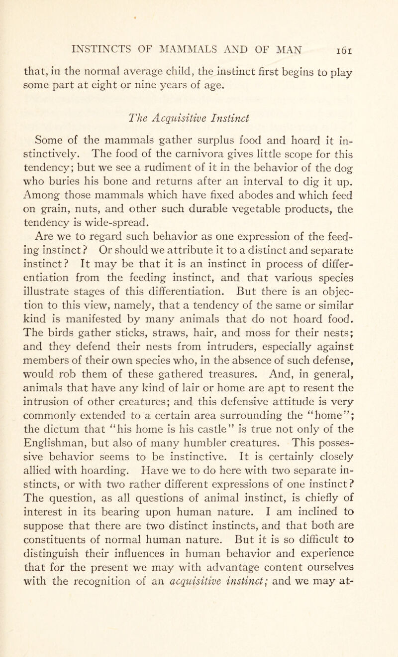 that, in the normal average child, the instinct first begins to play some part at eight or nine years of age. The Acquisitive Instinct Some of the mammals gather surplus food and hoard it in¬ stinctively. The food of the carnivora gives little scope for this tendency; but we see a rudiment of it in the behavior of the dog who buries his bone and returns after an interval to dig it up. Among those mammals which have fixed abodes and which feed on grain, nuts, and other such durable vegetable products, the tendency is wide-spread. Are we to regard such behavior as one expression of the feed¬ ing instinct ? Or should we attribute it to a distinct and separate instinct? It may be that it is an instinct in process of differ¬ entiation from the feeding instinct, and that various species illustrate stages of this differentiation. But there is an objec¬ tion to this view, namely, that a tendency of the same or similar kind is manifested by many animals that do not hoard food. The birds gather sticks, straws, hair, and moss for their nests; and they defend their nests from intruders, especially against members of their own species who, in the absence of such defense, would rob them of these gathered treasures. And, in general, animals that have any kind of lair or home are apt to resent the intrusion of other creatures; and this defensive attitude is very commonly extended to a certain area surrounding the “home”; the dictum that “his home is his castle” is true not only of the Englishman, but also of many humbler creatures. This posses¬ sive behavior seems to be instinctive. It is certainly closely allied with hoarding. Have we to do here with two separate in¬ stincts, or with two rather different expressions of one instinct ? The question, as all questions of animal instinct, is chiefly of interest in its bearing upon human nature. I am inclined to suppose that there are two distinct instincts, and that both are constituents of normal human nature. But it is so difficult to distinguish their influences in human behavior and experience that for the present we may with advantage content ourselves with the recognition of an acquisitive instinct,* and we may at-