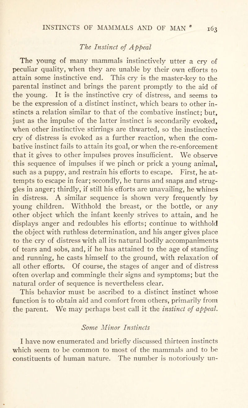 The Instinct of Appeal The young of many mammals instinctively utter a cry of peculiar quality, when they are unable by their own efforts to attain some instinctive end. This cry is the master-key to the parental instinct and brings the parent promptly to the aid of the young. It is the instinctive cry of distress, and seems to be the expression of a distinct instinct, which bears to other in¬ stincts a relation similar to that of the combative instinct; but, just as the impulse of the latter instinct is secondarily evoked, when other instinctive stirrings are thwarted, so the instinctive cry of distress is evoked as a further reaction, when the com¬ bative instinct fails to attain its goal, or when the re-enforcement that it gives to other impulses proves insufficient. We observe this sequence of impulses if we pinch or prick a young animal, such as a puppy, and restrain his efforts to escape. First, he at¬ tempts to escape in fear; secondly, he turns and snaps and strug¬ gles in anger; thirdly, if still his efforts are unavailing, he whines in distress. A similar sequence is shown very frequently by young children. Withhold the breast, or the bottle, or any other object which the infant keenly strives to attain, and he displays anger and redoubles his efforts; continue to withhold the object with ruthless determination, and his anger gives place to the cry of distress with all its natural bodily accompaniments of tears and sobs, and, if he has attained to the age of standing and running, he casts himself to the ground, with relaxation of all other efforts. Of course, the stages of anger and of distress often overlap and commingle their signs and symptoms; but the natural order of sequence is nevertheless clear. This behavior must be ascribed to a distinct instinct whose function is to obtain aid and comfort from others, primarily from the parent. We may perhaps best call it the instinct of appeal. Some Minor Instincts I have now enumerated and briefly discussed thirteen instincts which seem to be common to most of the mammals and to be constituents of human nature. The number is notoriously un-