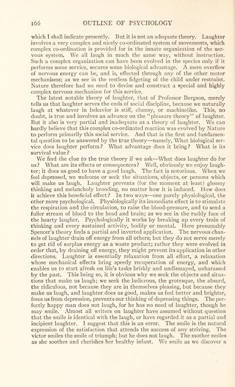 which I shall indicate presently. But it is not an adequate theory. Laughter involves a very complex and nicely co-ordinated system of movements, which complex co-ordination is provided for in the innate organization of the ner¬ vous system. We all laugh in much the same way, without instruction. Such a complex organization can have been evolved in the species only if it performs some service, secures some biological advantage. A mere overflow of nervous energy can be, and is, effected through any of the other motor mechanisms; as we see in the restless fidgeting of the child under restraint. Nature therefore had no need to devise and construct a special and highly complex nervous mechanism for this service. The latest notable theory of laughter, that of Professor Bergson, merely tells us that laughter serves the ends of social discipline, because we naturally laugh at whatever in behavior is stiff, clumsy, or machinelike. This, no doubt, is true and involves an advance on the “pleasure theory of laughter. But it also is very partial and inadequate as a theory of laughter. We can hardly believe that this complex co-ordinated reaction was evolved by Nature to perform primarily this social service. And that is the first and fundamen¬ tal question to be answered by the true theory—namely, What biological ser¬ vice does laughter perform? What advantage does it bring? What is its survival value ? We find the clue to the true theory if we ask—What does laughter do for us? What are its effects or consequences? Well, obviously we enjoy laugh¬ ter; it does us good to have a good laugh. The fact is notorious. When we feel depressed, we welcome or seek the situations, objects, or persons which will make us laugh. Laughter prevents (for the moment at least) gloomy thinking and melancholy brooding, no matter how it is induced. How does it achieve this beneficial effect? In two ways—one purely physiological, the other more psychological. Physiologically its immediate effect is to stimulate the respiration and the circulation, to raise the blood-pressure, and to send a fuller stream of blood to the head and brain; as we see in the ruddy face of the hearty laugher. Psychologically it works by breaking up every train of thinking and every sustained activity, bodily or mental. Here presumably Spencer’s theory finds a partial and inverted application. The nervous chan¬ nels of laughter drain off energy from all others; but they do not serve merely to get rid of surplus energy as a waste product; rather they were evolved in order that, by draining off energy, they might prevent its application in other directions. Laughter is essentially relaxation from all effort, a relaxation whose mechanical effects bring speedy recuperation of energy, and which enables us to start afresh on life’s tasks briskly and undismayed, unharassed by the past. This being so, it is obvious why we seek the objects and situa¬ tions that make us laugh; we seek the ludicrous, the grotesque, the absurd, the ridiculous, not because they are in themselves pleasing, but because they make us laugh, and laughter does us good, makes us feel better and brighter, frees us from depression, prevents our thinking of depressing things. The per¬ fectly happy man does not laugh, for he has no need of laughter, though he may smile. Almost all writers on laughter have assumed without question that the smile is identical with the laugh, or have regarded it as a partial and incipient laughter. I suggest that this is an error. The smile is the natural expression of the satisfaction that attends the success of any striving. The victor smiles the smile of triumph; but he does not laugh. The mother smiles as she soothes and cherishes her healthy infant. We smile as we discover a