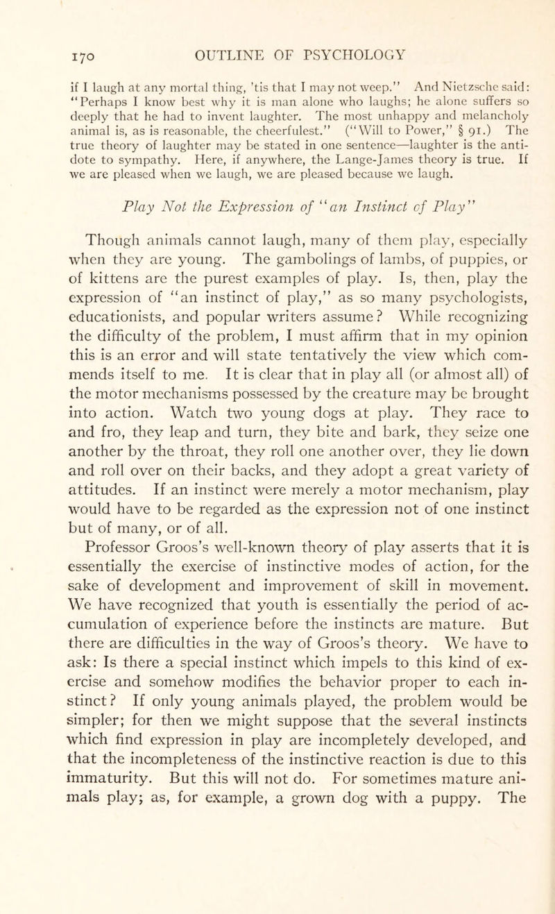 if I laugh at any mortal thing, ’tis that I may not weep.” And Nietzsche said: “Perhaps I know best why it is man alone who laughs; he alone suffers so deeply that he had to invent laughter. The most unhappy and melancholy animal is, as is reasonable, the cheerfulest.” (“Will to Power,” § 91.) The true theory of laughter may be stated in one sentence—laughter is the anti¬ dote to sympathy. Here, if anywhere, the Lange-James theory is true. If we are pleased when we laugh, we are pleased because we laugh. Play Not the Expression of “an Instinct of Play ” Though animals cannot laugh, many of them play, especially when they are young. The gambolings of lambs, of puppies, or of kittens are the purest examples of play. Is, then, play the expression of “an instinct of play,” as so many psychologists, educationists, and popular writers assume ? While recognizing the difficulty of the problem, I must affirm that in my opinion this is an error and will state tentatively the view which com¬ mends itself to me. It is clear that in play all (or almost all) of the motor mechanisms possessed by the creature may be brought into action. Watch two young dogs at play. They race to and fro, they leap and turn, they bite and bark, they seize one another by the throat, they roll one another over, they lie down and roll over on their backs, and they adopt a great variety of attitudes. If an instinct were merely a motor mechanism, play would have to be regarded as the expression not of one instinct but of many, or of all. Professor Groos’s well-known theory of play asserts that it is essentially the exercise of instinctive modes of action, for the sake of development and improvement of skill in movement. We have recognized that youth is essentially the period of ac¬ cumulation of experience before the instincts are mature. But there are difficulties in the way of Groos’s theory. We have to ask: Is there a special instinct which impels to this kind of ex¬ ercise and somehow modifies the behavior proper to each in¬ stinct? If only young animals played, the problem would be simpler; for then we might suppose that the several instincts which find expression in play are incompletely developed, and that the incompleteness of the instinctive reaction is due to this immaturity. But this will not do. For sometimes mature ani¬ mals play; as, for example, a grown dog with a puppy. The