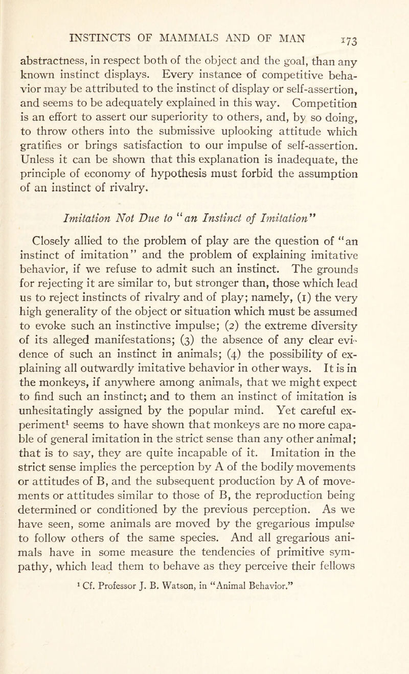 17o abstractness, in respect both of the object and the goal, than any known instinct displays. Every instance of competitive beha¬ vior may be attributed to the instinct of display or self-assertion, and seems to be adequately explained in this way. Competition is an effort to assert our superiority to others, and, by so doing, to throw others into the submissive uplooking attitude which gratifies or brings satisfaction to our impulse of self-assertion. Unless it can be shown that this explanation is inadequate, the principle of economy of hypothesis must forbid the assumption of an instinct of rivalry. Imitation Not Due to 11 an Instinct of Imitation 99 Closely allied to the problem of play are the question of “an instinct of imitation” and the problem of explaining imitative behavior, if we refuse to admit such an instinct. The grounds for rejecting it are similar to, but stronger than, those which lead us to reject instincts of rivalry and of play; namely, (i) the very high generality of the object or situation which must be assumed to evoke such an instinctive impulse; (2) the extreme diversity of its alleged manifestations; (3) the absence of any clear evi¬ dence of such an instinct in animals; (4) the possibility of ex¬ plaining all outwardly imitative behavior in other ways. It is in the monkeys, if anywhere among animals, that we might expect to find such an instinct; and to them an instinct of imitation is unhesitatingly assigned by the popular mind. Yet careful ex¬ periment1 seems to have shown that monkeys are no more capa¬ ble of general imitation in the strict sense than any other animal; that is to say, they are quite incapable of it. Imitation in the strict sense implies the perception by A of the bodily movements or attitudes of B, and the subsequent production by A of move¬ ments or attitudes similar to those of B, the reproduction being determined or conditioned by the previous perception. As we have seen, some animals are moved by the gregarious impulse to follow others of the same species. And all gregarious ani¬ mals have in some measure the tendencies of primitive sym¬ pathy, which lead them to behave as they perceive their fellows