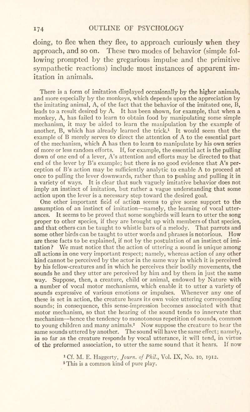 doing, to flee when they flee, to approach curiously when they approach, and so on. These two modes of behavior (simple fol¬ lowing prompted by the gregarious impulse and the primitive sympathetic reactions) include most instances of apparent im¬ itation in animals. There is a form of imitation displayed occasionally by the higher animals, and more especially by the monkeys, which depends upon the appreciation by the imitating animal, A, of the fact that the behavior of the imitated one, B, leads to a result desired by A. It has been shown, for example, that when a monkey, A, has failed to learn to obtain food by manipulating some simple mechanism, it may be aided to learn the manipulation by the example of another, B, which has already learned the trick.1 It would seem that the example of B merely serves to direct the attention of A to the essential part of the mechanism, which A has then to learn to manipulate by his own series of more or less random efforts. If, for example, the essential act is the pulling down of one end of a lever, A’s attention and efforts may be directed to that end of the lever by B’s example; but there is no good evidence that A’s per¬ ception of B’s action may be sufficiently analytic to enable A to proceed at once to pulling the lever downwards, rather than to pushing and pulling it in a variety of ways. It is clear that such vaguely imitative behavior does not imply an instinct of imitation, but rather a vague understanding that some action upon the lever is a necessary step toward the desired goal. One other important field of action seems to give some support to the assumption of an instinct of imitation—namely, the learning of vocal utter¬ ances. It seems to be proved that some songbirds will learn to utter the song proper to other species, if they are brought up with members of that species, and that others can be taught to whistle bars of a melody. That parrots and some other birds can be taught to utter words and phrases is notorious. How are these facts to be explained, if not by the postulation of an instinct of imi¬ tation? We must notice that the action of uttering a sound is unique among all actions in one very important respect; namely, whereas action of any other kind cannot be perceived by the actor in the same way in which it is perceived by his fellow-creatures and in which he perceives their bodily movements, the sounds he and they utter are perceived by him and by them in just the same way. Suppose, then, a creature, child or animal, endowed by Nature with a number of vocal motor mechanisms, which enable it to utter a variety of sounds expressive of various emotions or impulses. Whenever any one of these is set in action, the creature hears its own voice uttering corresponding sounds; in consequence, this sense-impression becomes associated with that motor mechanism, so that the hearing of the sound tends to innervate that mechanism—hence the tendency to monotonous repetition of sounds, common to young children and many animals.2 Now suppose the creature to hear the same sounds uttered by another. The sound will have the same effect; namely, in so far as the creature responds by vocal utterance, it will tend, in virtue of the preformed association, to utter the same sound that it hears. If now 1 Cf. M. E. Haggerty, Journ. of Phil., Vol. IX, No. io, 1912. 2 This is a common kind of pure play.