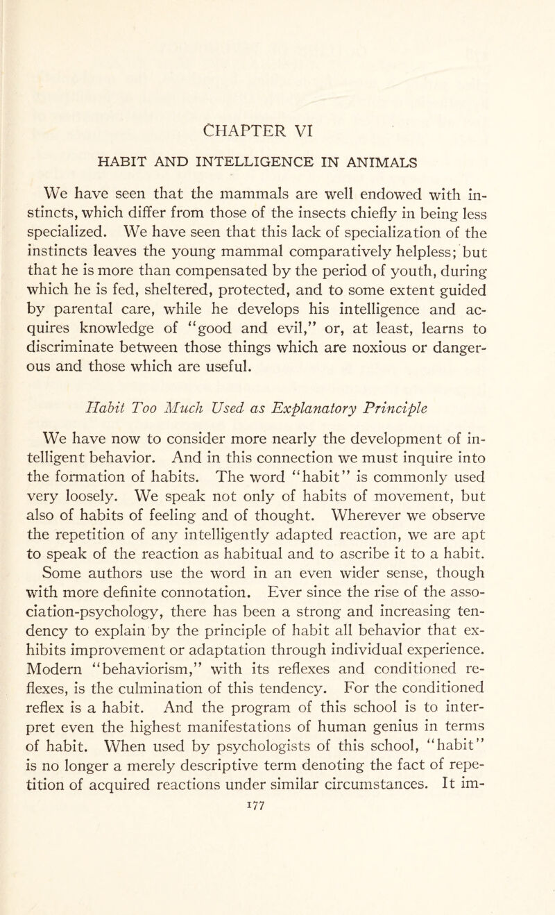 CHAPTER VI HABIT AND INTELLIGENCE IN ANIMALS We have seen that the mammals are well endowed with in¬ stincts, which differ from those of the insects chiefly in being less specialized. We have seen that this lack of specialization of the instincts leaves the young mammal comparatively helpless; but that he is more than compensated by the period of youth, during which he is fed, sheltered, protected, and to some extent guided by parental care, while he develops his intelligence and ac¬ quires knowledge of “good and evil,” or, at least, learns to discriminate between those things which are noxious or danger¬ ous and those which are useful. Habit Too Much Used as Explanatory Principle We have now to consider more nearly the development of in¬ telligent behavior. And in this connection we must inquire into the formation of habits. The word “habit” is commonly used very loosely. We speak not only of habits of movement, but also of habits of feeling and of thought. Wherever we observe the repetition of any intelligently adapted reaction, we are apt to speak of the reaction as habitual and to ascribe it to a habit. Some authors use the word in an even wider sense, though with more definite connotation. Ever since the rise of the asso¬ ciation-psychology, there has been a strong and increasing ten¬ dency to explain by the principle of habit all behavior that ex¬ hibits improvement or adaptation through individual experience. Modern “behaviorism,” with its reflexes and conditioned re¬ flexes, is the culmination of this tendency. For the conditioned reflex is a habit. And the program of this school is to inter¬ pret even the highest manifestations of human genius in terms of habit. When used by psychologists of this school, “habit” is no longer a merely descriptive term denoting the fact of repe¬ tition of acquired reactions under similar circumstances. It im-