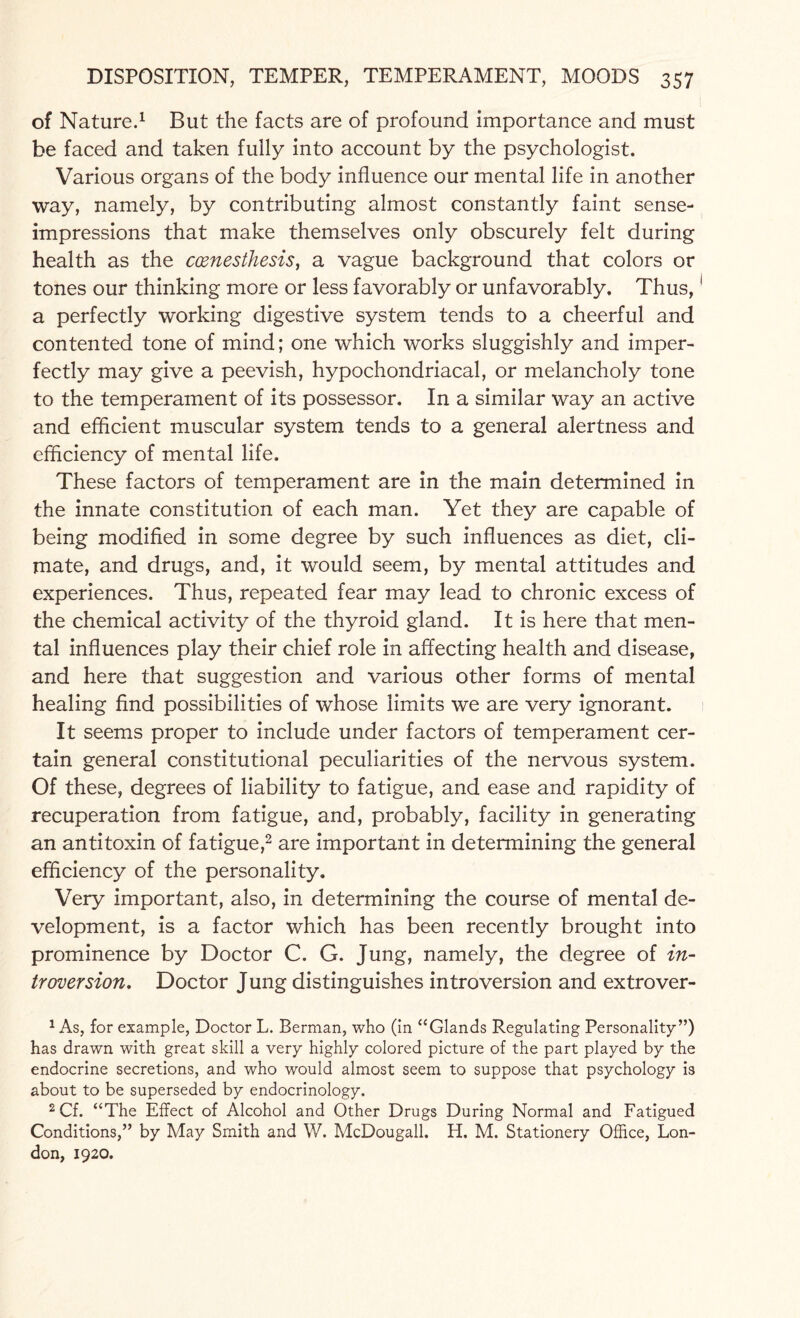 of Nature.1 But the facts are of profound importance and must be faced and taken fully into account by the psychologist. Various organs of the body influence our mental life in another way, namely, by contributing almost constantly faint sense- impressions that make themselves only obscurely felt during health as the ccenesthesis, a vague background that colors or tones our thinking more or less favorably or unfavorably. Thus,1 a perfectly working digestive system tends to a cheerful and contented tone of mind; one which works sluggishly and imper¬ fectly may give a peevish, hypochondriacal, or melancholy tone to the temperament of its possessor. In a similar way an active and efficient muscular system tends to a general alertness and efficiency of mental life. These factors of temperament are in the main determined in the innate constitution of each man. Yet they are capable of being modified in some degree by such influences as diet, cli¬ mate, and drugs, and, it would seem, by mental attitudes and experiences. Thus, repeated fear may lead to chronic excess of the chemical activity of the thyroid gland. It is here that men¬ tal influences play their chief role in affecting health and disease, and here that suggestion and various other forms of mental healing find possibilities of whose limits we are very ignorant. It seems proper to include under factors of temperament cer¬ tain general constitutional peculiarities of the nervous system. Of these, degrees of liability to fatigue, and ease and rapidity of recuperation from fatigue, and, probably, facility in generating an antitoxin of fatigue,2 are important in determining the general efficiency of the personality. Very important, also, in determining the course of mental de¬ velopment, is a factor which has been recently brought into prominence by Doctor C. G. Jung, namely, the degree of in¬ troversion, Doctor Jung distinguishes introversion and extrover- 1 As, for example, Doctor L. Berman, who (in “Glands Regulating Personality”) has drawn with great skill a very highly colored picture of the part played by the endocrine secretions, and who would almost seem to suppose that psychology is about to be superseded by endocrinology. 2 Cf. “The Effect of Alcohol and Other Drugs During Normal and Fatigued Conditions,” by May Smith and W. McDougall. H. M. Stationery Office, Lon¬ don, 1920.