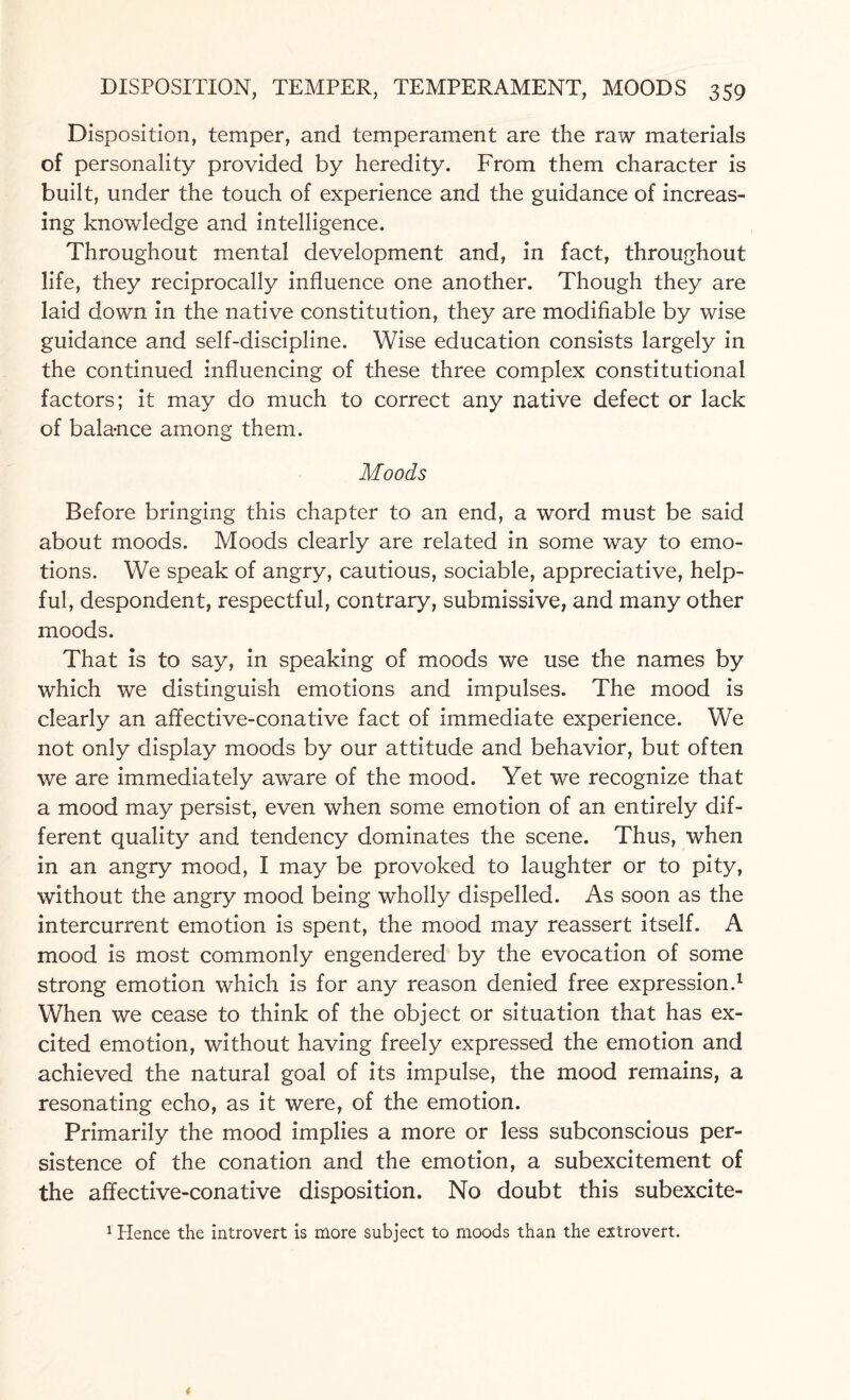 Disposition, temper, and temperament are the raw materials of personality provided by heredity. From them character is built, under the touch of experience and the guidance of increas¬ ing knowledge and intelligence. Throughout mental development and, in fact, throughout life, they reciprocally influence one another. Though they are laid down in the native constitution, they are modifiable by wise guidance and self-discipline. Wise education consists largely in the continued influencing of these three complex constitutional factors; it may do much to correct any native defect or lack of balance among them. Moods Before bringing this chapter to an end, a word must be said about moods. Moods clearly are related in some way to emo¬ tions. We speak of angry, cautious, sociable, appreciative, help¬ ful, despondent, respectful, contrary, submissive, and many other moods. That is to say, in speaking of moods we use the names by which we distinguish emotions and impulses. The mood is clearly an affective-conative fact of immediate experience. We not only display moods by our attitude and behavior, but often we are immediately aware of the mood. Yet we recognize that a mood may persist, even when some emotion of an entirely dif¬ ferent quality and tendency dominates the scene. Thus, when in an angry mood, I may be provoked to laughter or to pity, without the angry mood being wholly dispelled. As soon as the intercurrent emotion is spent, the mood may reassert itself. A mood is most commonly engendered by the evocation of some strong emotion which is for any reason denied free expression.1 When we cease to think of the object or situation that has ex¬ cited emotion, without having freely expressed the emotion and achieved the natural goal of its impulse, the mood remains, a resonating echo, as it were, of the emotion. Primarily the mood implies a more or less subconscious per¬ sistence of the conation and the emotion, a subexcitement of the affective-conative disposition. No doubt this subexcite- 1 Hence the introvert is more subject to moods than the extrovert.