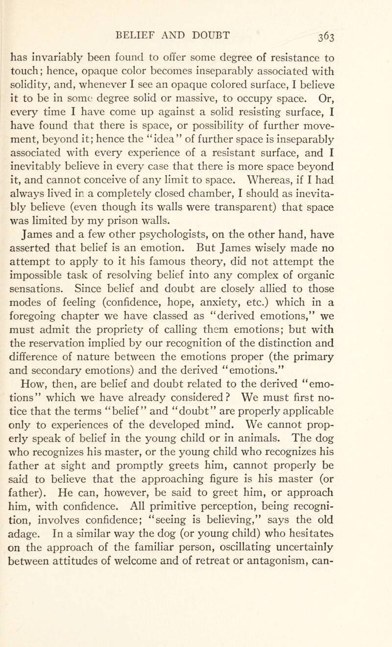 has invariably been found to offer some degree of resistance to touch; hence, opaque color becomes inseparably associated with solidity, and, whenever I see an opaque colored surface, I believe it to be in some degree solid or massive, to occupy space. Or, every time I have come up against a solid resisting surface, I have found that there is space, or possibility of further move¬ ment, beyond it; hence the “idea” of further space is inseparably associated with every experience of a resistant surface, and I inevitably believe in every case that there is more space beyond it, and cannot conceive of any limit to space. Whereas, if I had always lived in a completely closed chamber, I should as inevita¬ bly believe (even though its walls were transparent) that space was limited by my prison walls. James and a few other psychologists, on the other hand, have asserted that belief is an emotion. But James wisely made no attempt to apply to it his famous theory, did not attempt the impossible task of resolving belief into any complex of organic sensations. Since belief and doubt are closely allied to those modes of feeling (confidence, hope, anxiety, etc.) which in a foregoing chapter we have classed as “derived emotions,” we must admit the propriety of calling them emotions; but with the reservation implied by our recognition of the distinction and difference of nature between the emotions proper (the primary and secondary emotions) and the derived “emotions.” How, then, are belief and doubt related to the derived “emo¬ tions” which we have already considered? We must first no¬ tice that the terms “belief” and “doubt” are properly applicable only to experiences of the developed mind. We cannot prop¬ erly speak of belief in the young child or in animals. The dog who recognizes his master, or the young child who recognizes his father at sight and promptly greets him, cannot properly be said to believe that the approaching figure is his master (or father). He can, however, be said to greet him, or approach him, with confidence. All primitive perception, being recogni¬ tion, involves confidence; “seeing is believing,” says the old adage. In a similar way the dog (or young child) who hesitates on the approach of the familiar person, oscillating uncertainly between attitudes of welcome and of retreat or antagonism, can-