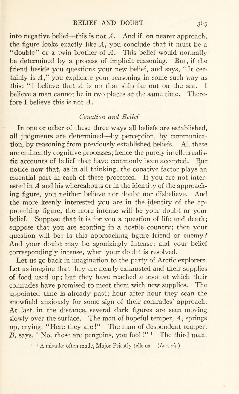 into negative belief—this is not A. And if, on nearer approach, the figure looks exactly like A, you conclude that it must be a “double” or a twin brother of A. This belief would normally be determined by a process of implicit reasoning. But, if the friend beside you questions your new belief, and says, “It cer¬ tainly is A” you explicate your reasoning in some such way as this: “I believe that A is on that ship far out on the sea. I believe a man cannot be in two places at the same time. There¬ fore I believe this is not A. Conation and Belief In one or other of these three ways all beliefs are established, all judgments are determined—by perception, by communica¬ tion, by reasoning from previously established beliefs. All these are eminently cognitive processes; hence the purely intellectualis- tic accounts of belief that have commonly been accepted. But notice now that, as in all thinking, the conative factor plays an essential part in each of these processes. If you are not inter¬ ested in A and his whereabouts or in the identity of the approach¬ ing figure, you neither believe nor doubt nor disbelieve. And the more keenly interested you are in the identity of the ap¬ proaching figure, the more intense will be your doubt or your belief. Suppose that it is for you a question of life and death; suppose that you are scouting in a hostile country; then your question will be: Is this approaching figure friend or enemy? And your doubt may be agonizingly intense; and your belief correspondingly intense, when your doubt is resolved. Let us go back in imagination to the party of Arctic explorers. Let us imagine that they are nearly exhausted and their supplies of food used up; but they have reached a spot at which their comrades have promised to meet them with new supplies. The appointed time is already past; hour after hour they scan the snowfield anxiously for some sign of their comrades’ approach. At last, in the distance, several dark figures are seen moving slowly over the surface. The man of hopeful temper, A, springs up, crying, “Here they are!” The man of despondent temper, B, says, “No, those are penguins, you fool!” 1 The third man, 1A mistake often made, Major Priestly tells us. (hoc, cit.)