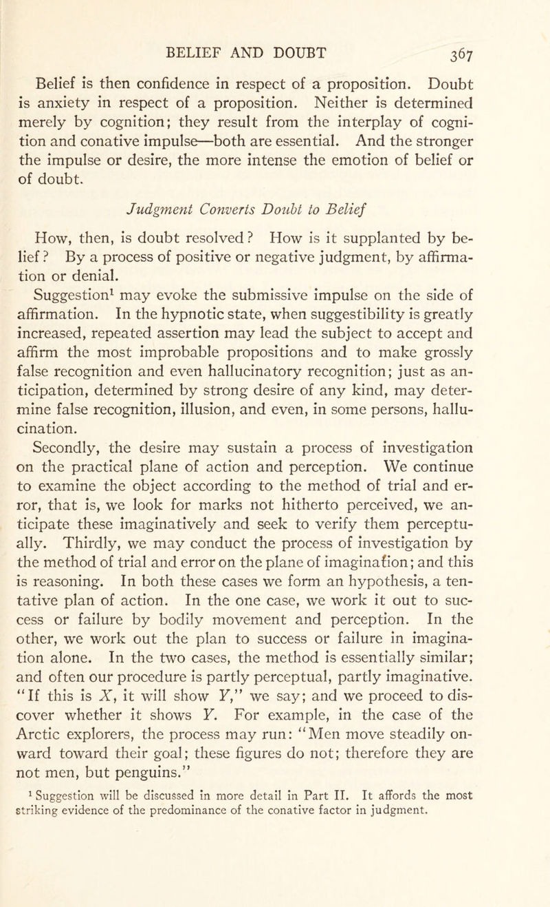 Belief is then confidence in respect of a proposition. Doubt is anxiety in respect of a proposition. Neither is determined merely by cognition; they result from the interplay of cogni¬ tion and conative impulse—both are essential. And the stronger the impulse or desire, the more intense the emotion of belief or of doubt. Judgment Converts Doubt to Belief How, then, is doubt resolved ? How is it supplanted by be¬ lief ? By a process of positive or negative judgment, by affirma¬ tion or denial. Suggestion1 may evoke the submissive impulse on the side of affirmation. In the hypnotic state, when suggestibility is greatly increased, repeated assertion may lead the subject to accept and affirm the most improbable propositions and to make grossly false recognition and even hallucinatory recognition; just as an¬ ticipation, determined by strong desire of any kind, may deter¬ mine false recognition, illusion, and even, in some persons, hallu¬ cination. Secondly, the desire may sustain a process of investigation on the practical plane of action and perception. We continue to examine the object according to the method of trial and er¬ ror, that is, we look for marks not hitherto perceived, we an¬ ticipate these imaginatively and seek to verify them perceptu¬ ally. Thirdly, we may conduct the process of investigation by the method of trial and error on the plane of imagination; and this is reasoning. In both these cases we form an hypothesis, a ten¬ tative plan of action. In the one case, we work it out to suc¬ cess or failure by bodily movement and perception. In the other, we work out the plan to success or failure in imagina¬ tion alone. In the two cases, the method is essentially similar; and often our procedure is partly perceptual, partly imaginative. “If this is AT, it will show F,” we say; and we proceed to dis¬ cover whether it shows F. For example, in the case of the Arctic explorers, the process may run: “Men move steadily on¬ ward toward their goal; these figures do not; therefore they are not men, but penguins.” 1 Suggestion will be discussed in more detail in Part II. It affords the most striking evidence of the predominance of the conative factor in judgment.