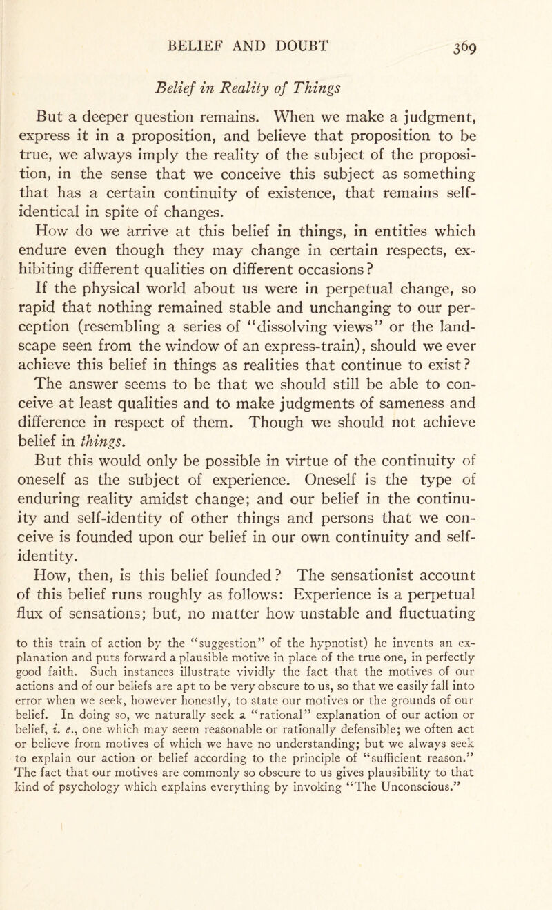 Belief in Reality of Things But a deeper question remains. When we make a judgment, express it in a proposition, and believe that proposition to be true, we always imply the reality of the subject of the proposi¬ tion, in the sense that we conceive this subject as something that has a certain continuity of existence, that remains self¬ identical in spite of changes. How do we arrive at this belief in things, in entities which endure even though they may change in certain respects, ex¬ hibiting different qualities on different occasions ? If the physical world about us were in perpetual change, so rapid that nothing remained stable and unchanging to our per¬ ception (resembling a series of “dissolving views” or the land¬ scape seen from the window of an express-train), should we ever achieve this belief in things as realities that continue to exist? The answer seems to be that we should still be able to con¬ ceive at least qualities and to make judgments of sameness and difference in respect of them. Though we should not achieve belief in things. But this would only be possible in virtue of the continuity of oneself as the subject of experience. Oneself is the type of enduring reality amidst change; and our belief in the continu¬ ity and self-identity of other things and persons that we con¬ ceive is founded upon our belief in our own continuity and self- identity. How, then, is this belief founded ? The sensationist account of this belief runs roughly as follows: Experience is a perpetual flux of sensations; but, no matter how unstable and fluctuating to this train of action by the “suggestion” of the hypnotist) he invents an ex¬ planation and puts forward a plausible motive in place of the true one, in perfectly good faith. Such instances illustrate vividly the fact that the motives of our actions and of our beliefs are apt to be very obscure to us, so that we easily fall into error when we seek, however honestly, to state our motives or the grounds of our belief. In doing so, we naturally seek a “rational” explanation of our action or belief, i. <?., one which may seem reasonable or rationally defensible; we often act or believe from motives of which we have no understanding; but we always seek to explain our action or belief according to the principle of “sufficient reason.” The fact that our motives are commonly so obscure to us gives plausibility to that kind of psychology which explains everything by invoking “The Unconscious.”