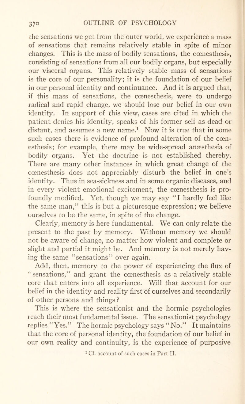 37° the sensations we get from the outer world, we experience a mass of sensations that remains relatively stable in spite of minor changes. This is the mass of bodily sensations, the coenesthesis, consisting of sensations from all our bodily organs, but especially our visceral organs. This relatively stable mass of sensations is the core of our personality; it is the foundation of our belief in our personal identity and continuance. And it is argued that, if this mass of sensations, the coenesthesis, were to undergo radical and rapid change, we should lose our belief in our own identity. In support of this view, cases are cited in which the patient denies his identity, speaks of his former self as dead or distant, and assumes a new name.1 Now it is true that in some such cases there is evidence of profound alteration of the ccen- esthesis; for example, there may be wide-spread anaesthesia of bodily organs. Yet the doctrine is not established thereby. There are many other instances in which great change of the coenesthesis does not appreciably disturb the belief in one’s identity. Thus in sea-sickness and in some organic diseases, and in every violent emotional excitement, the coenesthesis is pro¬ foundly modified. Yet, though we may say “I hardly feel like the same man,” this is but a picturesque expression; we believe ourselves to be the same, in spite of the change. Clearly, memory is here fundamental. We can only relate the present to the past by memory. Without memory we should not be aware of change, no matter how violent and complete or slight and partial it might be. And memory is not merely hav¬ ing the same “sensations” over again. Add, then, memory to the power of experiencing the flux of “sensations,” and grant the coenesthesis as a relatively stable core that enters into all experience. Will that account for our belief in the identity and reality first of ourselves and secondarily of other persons and things ? This is where the sensationist and the hormic psychologies reach their most fundamental issue. The sensationist psychology replies “Yes.” The hormic psychology says “ No.” Itmaintains that the core of personal identity, the foundation of our belief in our own reality and continuity, is the experience of purposive