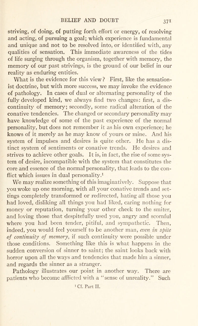 striving, of doing, of putting forth effort or energy, of resolving and acting, of pursuing a goal; which experience is fundamental and unique and not to be resolved into, or identified with, any qualities of sensation. This immediate awareness of the tides of life surging through the organism, together with memory, the memory of our past strivings, is the ground of our belief in our reality as enduring entities. What is the evidence for this view ? First, like the sensation- ist doctrine, but with more success, we may invoke the evidence of pathology. In cases of dual or alternating personality of the fully developed kind, we always find two changes: first, a dis¬ continuity of memory; secondly, some radical alteration of the conative tendencies. The changed or secondary personality may have knowledge of some of the past experience of the normal personality, but does not remember it as his own experience; he knows of it merely as he may know of yours or mine. And his system of impulses and desires is quite other. He has a dis¬ tinct system of sentiments or conative trends. He desires and strives to achieve other goals. It is, in fact, the rise of some sys¬ tem of desire, incompatible with the system that constitutes the core and essence of the normal personality, that leads to the con¬ flict which issues in dual personality.1 We may realize something of this imaginatively. Suppose that you woke up one morning, with all your conative trends and set¬ tings completely transformed or redirected, hating all those you had loved, disliking all things you had liked, caring nothing for money or reputation, turning your other cheek to the smiter, and loving those that despitefully used you, angry and scornful where you had been tender, pitiful, and sympathetic. Then, indeed, you would feel yourself to be another man, even in spite of continuity of memory, if such continuity were possible under those conditions. Something like this is what happens in the sudden conversion of sinner to saint; the saint looks back with horror upon all the ways and tendencies that made him a sinner, and regards the sinner as a stranger. Pathology illustrates our point in another way. There are patients who become afflicted with a “sense of unreality.” Such 1 Cf. Part II.