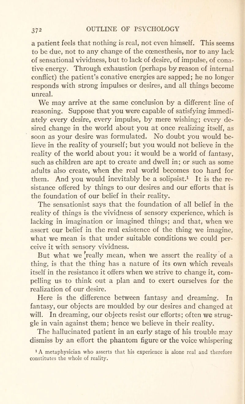 a patient feels that nothing is real, not even himself. This seems to be due, not to any change of the coenesthesis, nor to any lack of sensational vividness, but to lack of desire, of impulse, of cona¬ tive energy. Through exhaustion (perhaps by reason of internal conflict) the patient’s conative energies are sapped; he no longer responds with strong impulses or desires, and all things become unreal. We may arrive at the same conclusion by a different line of reasoning. Suppose that you were capable of satisfying immedi¬ ately every desire, every impulse, by mere wishing; every de¬ sired change in the world about you at once realizing itself, as soon as your desire was formulated. No doubt you would be¬ lieve in the reality of yourself; but you would not believe in the reality of the world about you: it would be a world of fantasy, such as children are apt to create and dwell in; or such as some adults also create, when the real world becomes too hard for them. And you would inevitably be a solipsist.1 It is the re¬ sistance offered by things to our desires and our efforts that is the foundation of our belief in their reality. The sensationist says that the foundation of all belief in the reality of things is the vividness of sensory experience, which is lacking in imagination or imagined things; and that, when we assert our belief in the real existence of the thing we imagine, what we mean is that under suitable conditions we could per¬ ceive it with sensory vividness. But what we ^really mean, when we assert the reality of a thing, is that the thing has a nature of its own which reveals itself in the resistance it offers when we strive to change it, com¬ pelling us to think out a plan and to exert ourselves for the realization of our desire. Here is the difference between fantasy and dreaming. In fantasy, our objects are moulded by our desires and changed at will. In dreaming, our objects resist our efforts; often we strug¬ gle in vain against them; hence we believe in their reality. The hallucinated patient in an early stage of his trouble may dismiss by an effort the phantom figure or the voice whispering 1 A metaphysician who asserts that his experience is alone real and therefore constitutes the whole of reality.