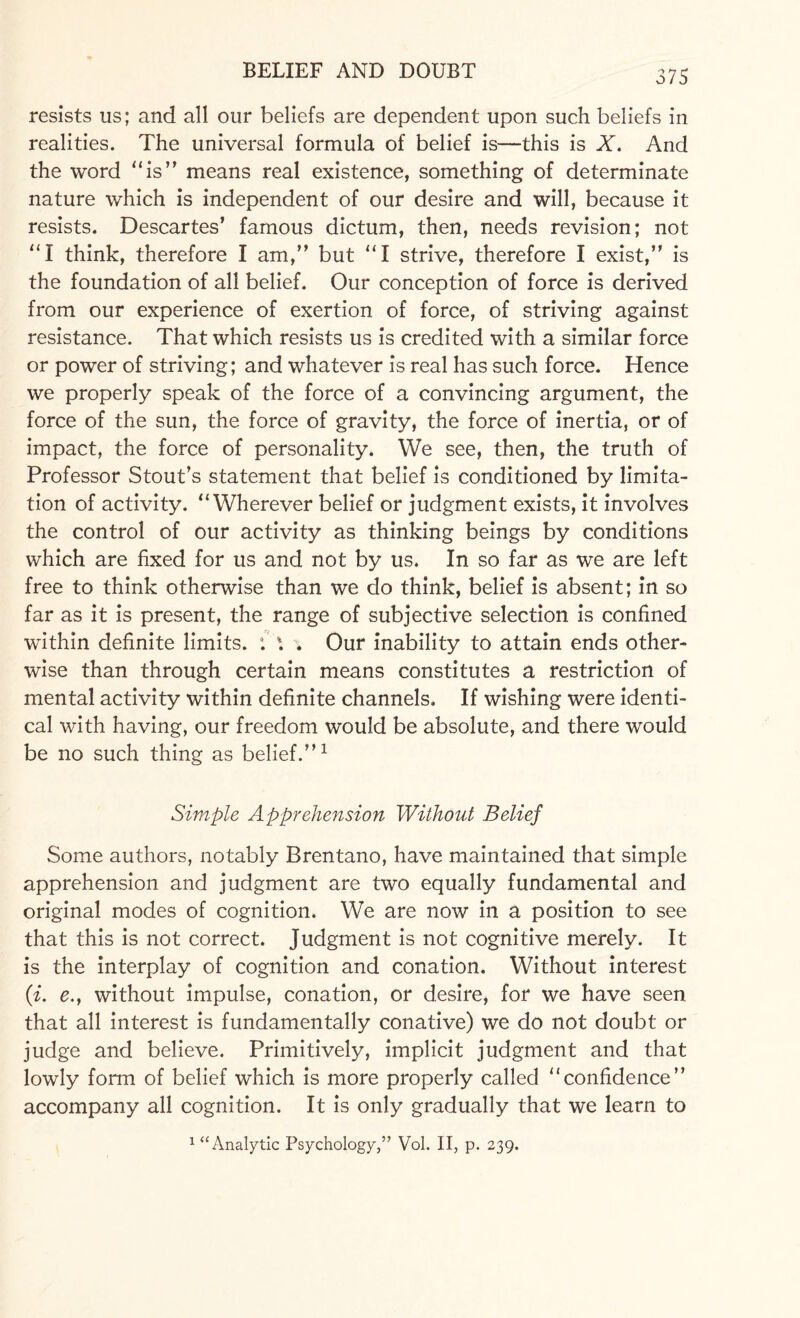 resists us; and all our beliefs are dependent upon such beliefs in realities. The universal formula of belief is—this is X. And the word “is” means real existence, something of determinate nature which is independent of our desire and will, because it resists. Descartes’ famous dictum, then, needs revision; not “I think, therefore I am,” but “I strive, therefore I exist,” is the foundation of all belief. Our conception of force is derived from our experience of exertion of force, of striving against resistance. That which resists us is credited with a similar force or power of striving; and whatever is real has such force. Hence we properly speak of the force of a convincing argument, the force of the sun, the force of gravity, the force of inertia, or of impact, the force of personality. We see, then, the truth of Professor Stout’s statement that belief is conditioned by limita¬ tion of activity. “Wherever belief or judgment exists, it involves the control of our activity as thinking beings by conditions which are fixed for us and not by us. In so far as we are left free to think otherwise than we do think, belief is absent; in so far as it is present, the range of subjective selection is confined within definite limits. : Our inability to attain ends other¬ wise than through certain means constitutes a restriction of mental activity within definite channels. If wishing were identi¬ cal with having, our freedom would be absolute, and there would be no such thing as belief.”1 Simple Apprehension Without Belief Some authors, notably Brentano, have maintained that simple apprehension and judgment are two equally fundamental and original modes of cognition. We are now in a position to see that this is not correct. Judgment is not cognitive merely. It is the interplay of cognition and conation. Without interest (i. e., without impulse, conation, or desire, for we have seen that all interest is fundamentally conative) we do not doubt or judge and believe. Primitively, implicit judgment and that lowly form of belief which is more properly called “confidence” accompany all cognition. It is only gradually that we learn to 1 “Analytic Psychology,” Vol. II, p. 239.