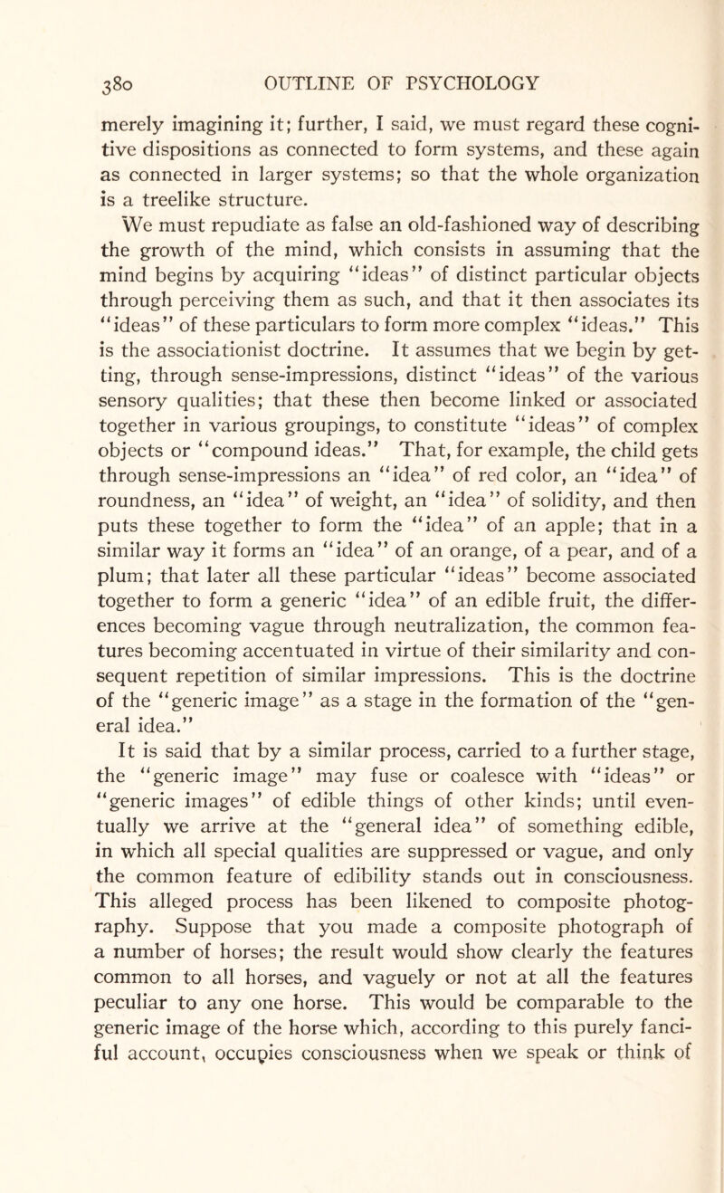 merely imagining it; further, I said, we must regard these cogni¬ tive dispositions as connected to form systems, and these again as connected in larger systems; so that the whole organization is a treelike structure. We must repudiate as false an old-fashioned way of describing the growth of the mind, which consists in assuming that the mind begins by acquiring “ideas” of distinct particular objects through perceiving them as such, and that it then associates its ‘‘ideas” of these particulars to form more complex “ideas.” This is the associationist doctrine. It assumes that we begin by get¬ ting, through sense-impressions, distinct “ideas” of the various sensory qualities; that these then become linked or associated together in various groupings, to constitute “ideas” of complex objects or “compound ideas.” That, for example, the child gets through sense-impressions an “idea” of red color, an “idea” of roundness, an “idea” of weight, an “idea” of solidity, and then puts these together to form the “idea” of an apple; that in a similar way it forms an “idea” of an orange, of a pear, and of a plum; that later all these particular “ideas” become associated together to form a generic “idea” of an edible fruit, the differ¬ ences becoming vague through neutralization, the common fea¬ tures becoming accentuated in virtue of their similarity and con¬ sequent repetition of similar impressions. This is the doctrine of the “generic image” as a stage in the formation of the “gen¬ eral idea.” It is said that by a similar process, carried to a further stage, the “generic image” may fuse or coalesce with “ideas” or “generic images” of edible things of other kinds; until even¬ tually we arrive at the “general idea” of something edible, in which all special qualities are suppressed or vague, and only the common feature of edibility stands out in consciousness. This alleged process has been likened to composite photog¬ raphy. Suppose that you made a composite photograph of a number of horses; the result would show clearly the features common to all horses, and vaguely or not at all the features peculiar to any one horse. This would be comparable to the generic image of the horse which, according to this purely fanci¬ ful account, occupies consciousness when we speak or think of