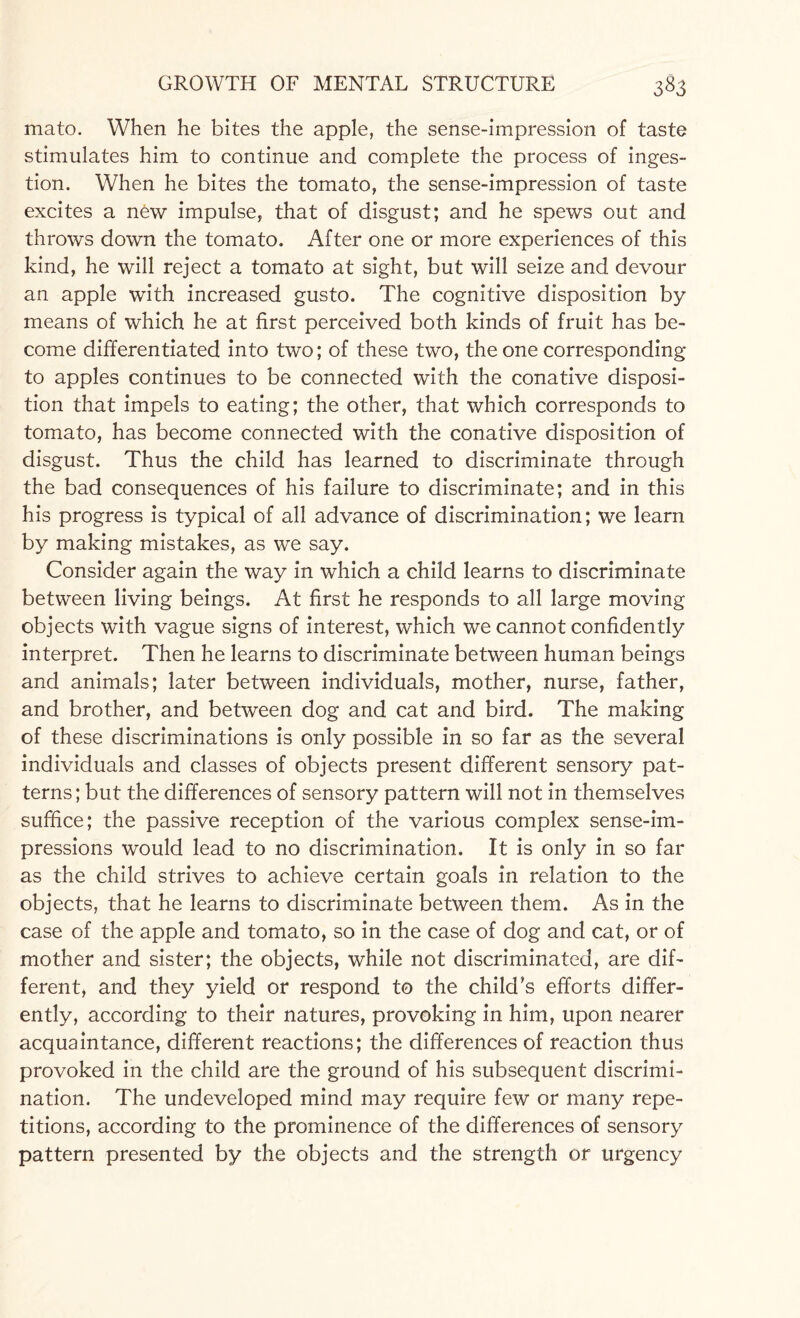 mato. When he bites the apple, the sense-impression of taste stimulates him to continue and complete the process of inges¬ tion. When he bites the tomato, the sense-impression of taste excites a new impulse, that of disgust; and he spews out and throws down the tomato. After one or more experiences of this kind, he will reject a tomato at sight, but will seize and devour an apple with increased gusto. The cognitive disposition by means of which he at first perceived both kinds of fruit has be¬ come differentiated into two; of these two, the one corresponding to apples continues to be connected with the conative disposi¬ tion that impels to eating; the other, that which corresponds to tomato, has become connected with the conative disposition of disgust. Thus the child has learned to discriminate through the bad consequences of his failure to discriminate; and in this his progress is typical of all advance of discrimination; we learn by making mistakes, as we say. Consider again the way in which a child learns to discriminate between living beings. At first he responds to all large moving objects with vague signs of interest, which we cannot confidently interpret. Then he learns to discriminate between human beings and animals; later between individuals, mother, nurse, father, and brother, and between dog and cat and bird. The making of these discriminations is only possible in so far as the several individuals and classes of objects present different sensory pat¬ terns; but the differences of sensory pattern will not in themselves suffice; the passive reception of the various complex sense-im¬ pressions would lead to no discrimination. It is only in so far as the child strives to achieve certain goals in relation to the objects, that he learns to discriminate between them. As in the case of the apple and tomato, so in the case of dog and cat, or of mother and sister; the objects, while not discriminated, are dif¬ ferent, and they yield or respond to the child's efforts differ¬ ently, according to their natures, provoking in him, upon nearer acquaintance, different reactions; the differences of reaction thus provoked in the child are the ground of his subsequent discrimi¬ nation. The undeveloped mind may require few or many repe¬ titions, according to the prominence of the differences of sensory pattern presented by the objects and the strength or urgency