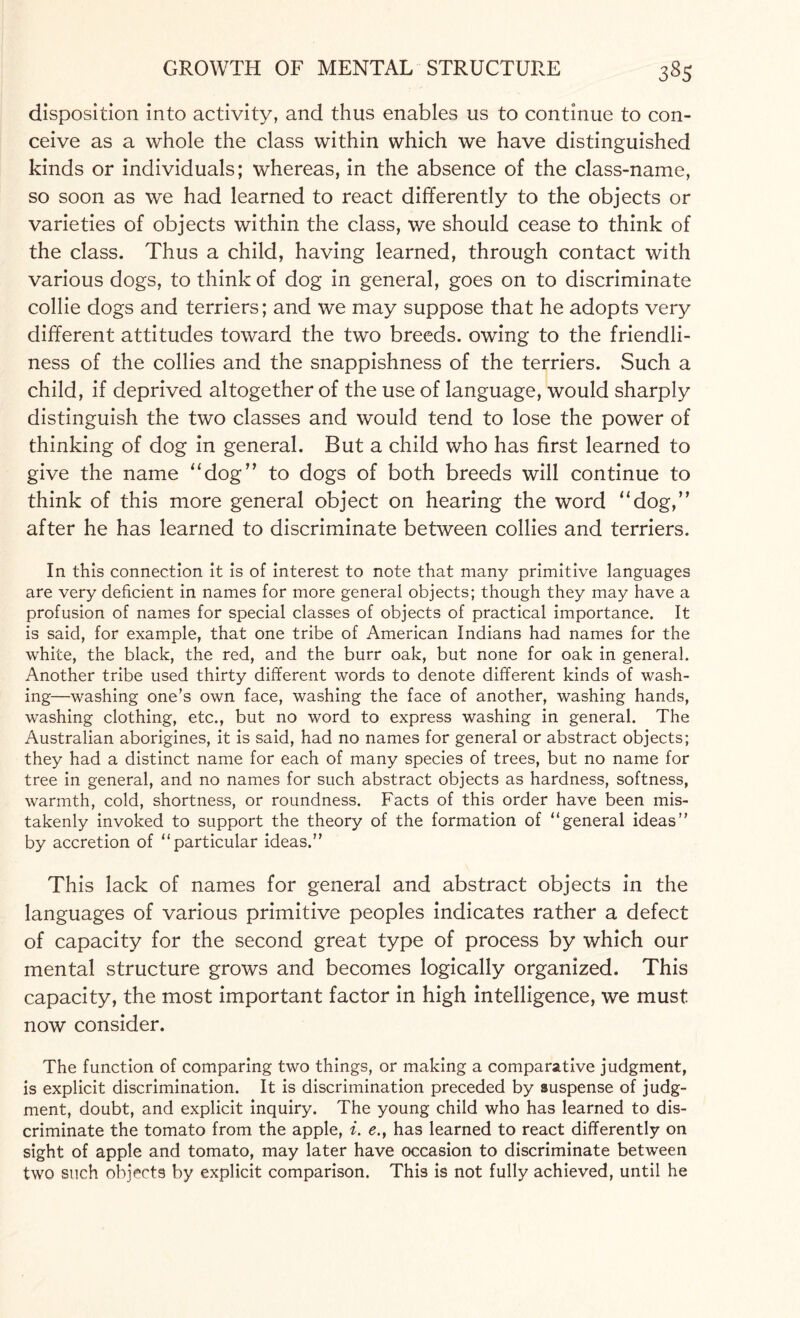 disposition into activity, and thus enables us to continue to con¬ ceive as a whole the class within which we have distinguished kinds or individuals; whereas, in the absence of the class-name, so soon as we had learned to react differently to the objects or varieties of objects within the class, we should cease to think of the class. Thus a child, having learned, through contact with various dogs, to think of dog in general, goes on to discriminate collie dogs and terriers; and we may suppose that he adopts very different attitudes toward the two breeds, owing to the friendli¬ ness of the collies and the snappishness of the terriers. Such a child, if deprived altogether of the use of language, would sharply distinguish the two classes and would tend to lose the power of thinking of dog in general. But a child who has first learned to give the name “dog” to dogs of both breeds will continue to think of this more general object on hearing the word “dog,” after he has learned to discriminate between collies and terriers. In this connection it is of interest to note that many primitive languages are very deficient in names for more general objects; though they may have a profusion of names for special classes of objects of practical importance. It is said, for example, that one tribe of American Indians had names for the white, the black, the red, and the burr oak, but none for oak in general. Another tribe used thirty different words to denote different kinds of wash¬ ing—washing one’s own face, washing the face of another, washing hands, washing clothing, etc., but no word to express washing in general. The Australian aborigines, it is said, had no names for general or abstract objects; they had a distinct name for each of many species of trees, but no name for tree in general, and no names for such abstract objects as hardness, softness, warmth, cold, shortness, or roundness. Facts of this order have been mis¬ takenly invoked to support the theory of the formation of “general ideas” by accretion of “particular ideas.” This lack of names for general and abstract objects in the languages of various primitive peoples indicates rather a defect of capacity for the second great type of process by which our mental structure grows and becomes logically organized. This capacity, the most important factor in high intelligence, we must now consider. The function of comparing two things, or making a comparative judgment, is explicit discrimination. It is discrimination preceded by suspense of judg¬ ment, doubt, and explicit inquiry. The young child who has learned to dis¬ criminate the tomato from the apple, i. e., has learned to react differently on sight of apple and tomato, may later have occasion to discriminate between two such objects by explicit comparison. This is not fully achieved, until he