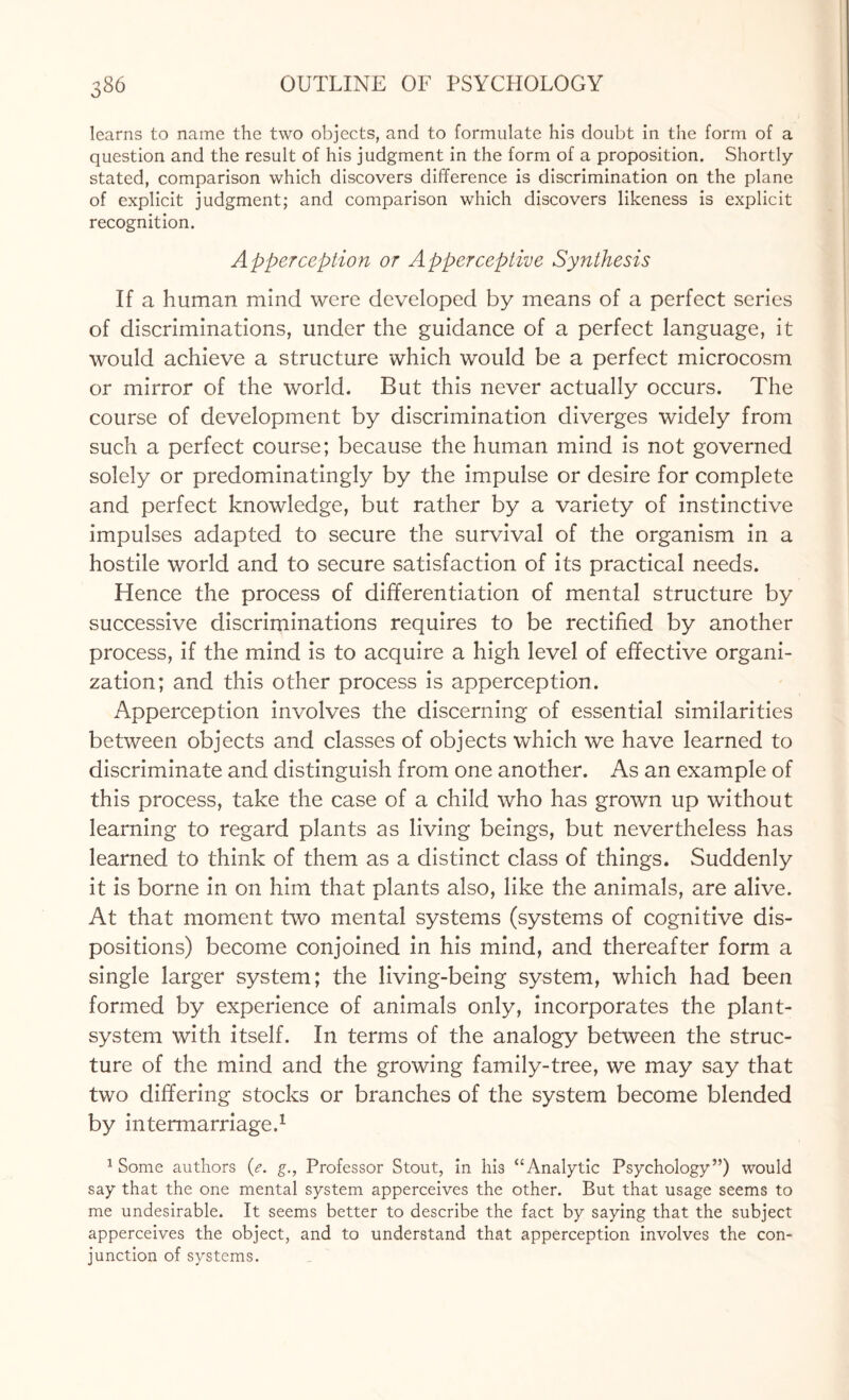 learns to name the two objects, and to formulate his doubt in the form of a question and the result of his judgment in the form of a proposition. Shortly- stated, comparison which discovers difference is discrimination on the plane of explicit judgment; and comparison which discovers likeness is explicit recognition. Apperception or Apperceptive Synthesis If a human mind were developed by means of a perfect series of discriminations, under the guidance of a perfect language, it would achieve a structure which would be a perfect microcosm or mirror of the world. But this never actually occurs. The course of development by discrimination diverges widely from such a perfect course; because the human mind is not governed solely or predominatingly by the impulse or desire for complete and perfect knowledge, but rather by a variety of instinctive impulses adapted to secure the survival of the organism in a hostile world and to secure satisfaction of its practical needs. Hence the process of differentiation of mental structure by successive discriminations requires to be rectified by another process, if the mind is to acquire a high level of effective organi¬ zation; and this other process is apperception. Apperception involves the discerning of essential similarities between objects and classes of objects which we have learned to discriminate and distinguish from one another. As an example of this process, take the case of a child who has grown up without learning to regard plants as living beings, but nevertheless has learned to think of them as a distinct class of things. Suddenly it is borne in on him that plants also, like the animals, are alive. At that moment two mental systems (systems of cognitive dis¬ positions) become conjoined in his mind, and thereafter form a single larger system; the living-being system, which had been formed by experience of animals only, incorporates the plant- system with itself. In terms of the analogy between the struc¬ ture of the mind and the growing family-tree, we may say that two differing stocks or branches of the system become blended by intermarriage.1 1 Some authors (e. g., Professor Stout, In his “Analytic Psychology”) would say that the one mental system apperceives the other. But that usage seems to me undesirable. It seems better to describe the fact by saying that the subject apperceives the object, and to understand that apperception involves the con¬ junction of systems.