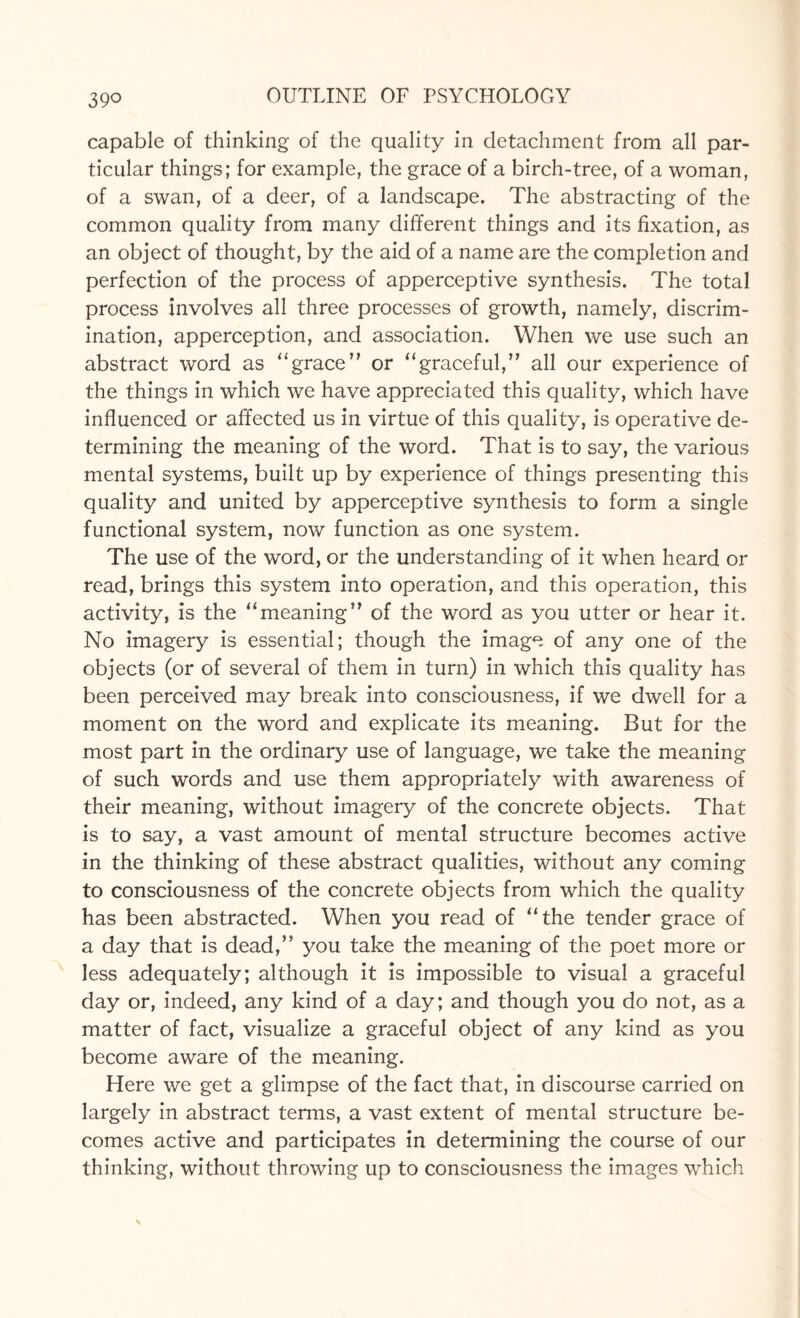 39° capable of thinking of the quality in detachment from all par¬ ticular things; for example, the grace of a birch-tree, of a woman, of a swan, of a deer, of a landscape. The abstracting of the common quality from many different things and its fixation, as an object of thought, by the aid of a name are the completion and perfection of the process of apperceptive synthesis. The total process involves all three processes of growth, namely, discrim¬ ination, apperception, and association. When we use such an abstract word as “grace or “graceful,” all our experience of the things in which we have appreciated this quality, which have influenced or affected us in virtue of this quality, is operative de¬ termining the meaning of the word. That is to say, the various mental systems, built up by experience of things presenting this quality and united by apperceptive synthesis to form a single functional system, now function as one system. The use of the word, or the understanding of it when heard or read, brings this system into operation, and this operation, this activity, is the “meaning” of the word as you utter or hear it. No imagery is essential; though the image of any one of the objects (or of several of them in turn) in which this quality has been perceived may break into consciousness, if we dwell for a moment on the word and explicate its meaning. But for the most part in the ordinary use of language, we take the meaning of such words and use them appropriately with awareness of their meaning, without imagery of the concrete objects. That is to say, a vast amount of mental structure becomes active in the thinking of these abstract qualities, without any coming to consciousness of the concrete objects from which the quality has been abstracted. When you read of “the tender grace of a day that is dead,” you take the meaning of the poet more or less adequately; although it is impossible to visual a graceful day or, indeed, any kind of a day; and though you do not, as a matter of fact, visualize a graceful object of any kind as you become aware of the meaning. Here we get a glimpse of the fact that, in discourse carried on largely in abstract terms, a vast extent of mental structure be¬ comes active and participates in determining the course of our thinking, without throwing up to consciousness the images which