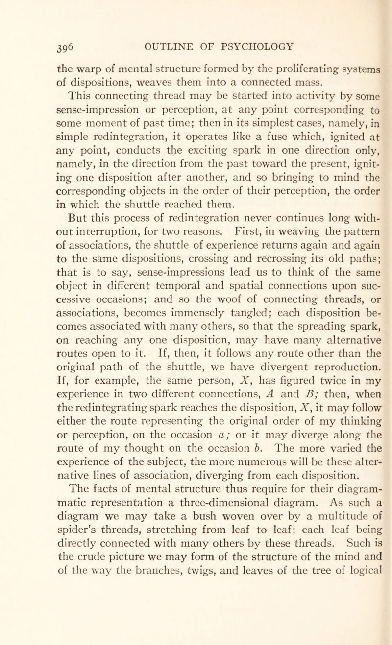 the warp of mental structure formed by the proliferating systems of dispositions, weaves them into a connected mass. This connecting thread may be started into activity by some sense-impression or perception, at any point corresponding to some moment of past time; then in its simplest cases, namely, in simple redintegration, it operates like a fuse which, ignited at any point, conducts the exciting spark in one direction only, namely, in the direction from the past toward the present, ignit¬ ing one disposition after another, and so bringing to mind the corresponding objects in the order of their perception, the order in which the shuttle reached them. But this process of redintegration never continues long with¬ out interruption, for two reasons. First, in weaving the pattern of associations, the shuttle of experience returns again and again to the same dispositions, crossing and recrossing its old paths; that is to say, sense-impressions lead us to think of the same object in different temporal and spatial connections upon suc¬ cessive occasions; and so the woof of connecting threads, or associations, becomes immensely tangled; each disposition be¬ comes associated with many others, so that the spreading spark, on reaching any one disposition, may have many alternative routes open to it. If, then, it follows any route other than the original path of the shuttle, we have divergent reproduction. If, for example, the same person, X, has figured twice in my experience in two different connections, A and B; then, when the redintegrating spark reaches the disposition, X, it may follow either the route representing the original order of my thinking or perception, on the occasion a; or it may diverge along the route of my thought on the occasion b. The more varied the experience of the subject, the more numerous will be these alter¬ native lines of association, diverging from each disposition. The facts of mental structure thus require for their diagram¬ matic representation a three-dimensional diagram. As such a diagram we may take a bush woven over by a multitude of spider’s threads, stretching from leaf to leaf; each leaf being directly connected with many others by these threads. Such is the crude picture we may form of the structure of the mind and of the way the branches, twigs, and leaves of the tree of logical