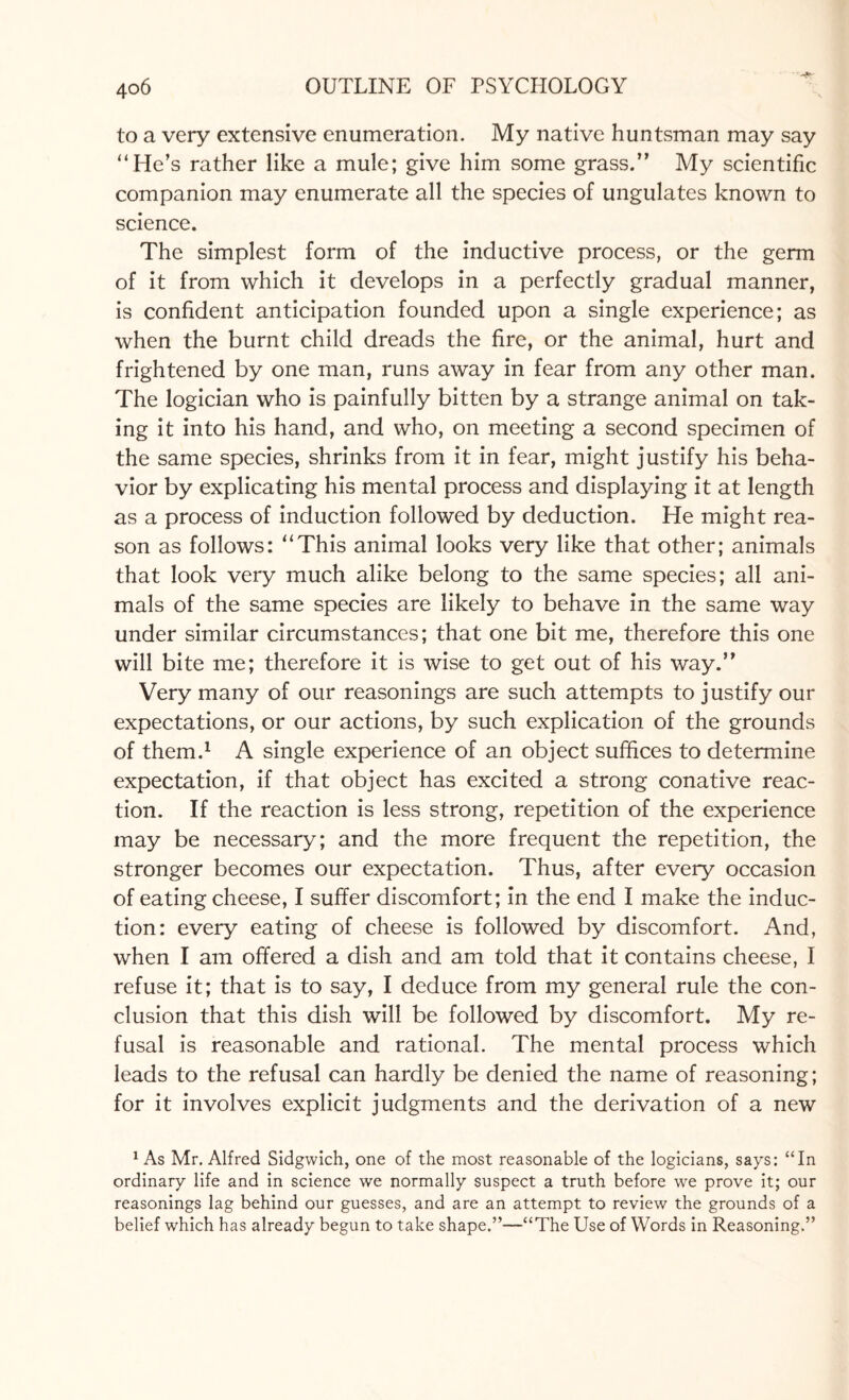 to a very extensive enumeration. My native huntsman may say “He*s rather like a mule; give him some grass.” My scientific companion may enumerate all the species of ungulates known to science. The simplest form of the inductive process, or the germ of it from which it develops in a perfectly gradual manner, is confident anticipation founded upon a single experience; as when the burnt child dreads the fire, or the animal, hurt and frightened by one man, runs away in fear from any other man. The logician who is painfully bitten by a strange animal on tak¬ ing it into his hand, and who, on meeting a second specimen of the same species, shrinks from it in fear, might justify his beha¬ vior by explicating his mental process and displaying it at length as a process of induction followed by deduction. He might rea¬ son as follows: “This animal looks very like that other; animals that look very much alike belong to the same species; all ani¬ mals of the same species are likely to behave in the same way under similar circumstances; that one bit me, therefore this one will bite me; therefore it is wise to get out of his way.” Very many of our reasonings are such attempts to justify our expectations, or our actions, by such explication of the grounds of them.1 A single experience of an object suffices to determine expectation, if that object has excited a strong conative reac¬ tion. If the reaction is less strong, repetition of the experience may be necessary; and the more frequent the repetition, the stronger becomes our expectation. Thus, after every occasion of eating cheese, I suffer discomfort; in the end I make the induc¬ tion: every eating of cheese is followed by discomfort. And, when I am offered a dish and am told that it contains cheese, I refuse it; that is to say, I deduce from my general rule the con¬ clusion that this dish will be followed by discomfort. My re¬ fusal is reasonable and rational. The mental process which leads to the refusal can hardly be denied the name of reasoning; for it involves explicit judgments and the derivation of a new 1 As Mr. Alfred Sidgwich, one of the most reasonable of the logicians, says: “In ordinary life and in science we normally suspect a truth before we prove it; our reasonings lag behind our guesses, and are an attempt to review the grounds of a belief which has already begun to take shape.”—“The Use of Words in Reasoning.”
