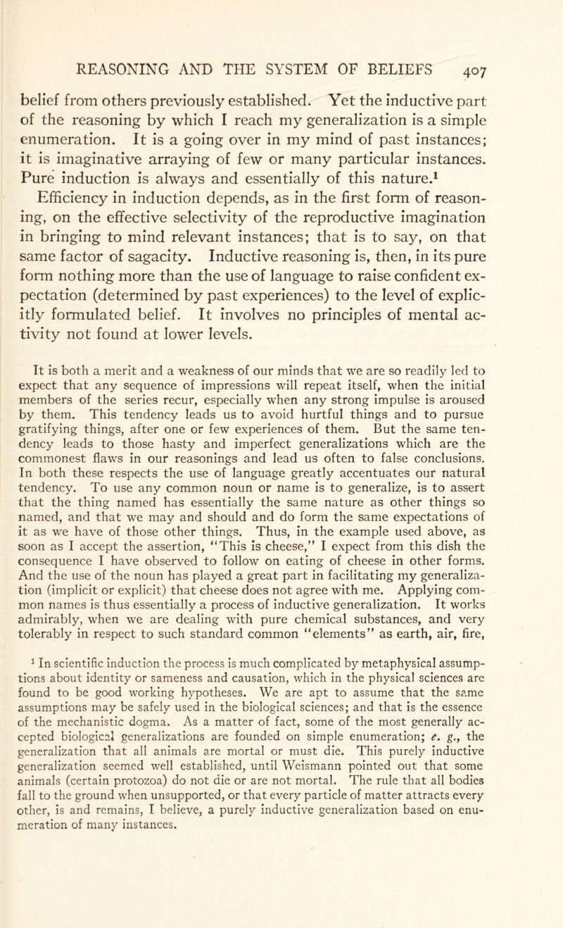 belief from others previously established. Yet the inductive part of the reasoning by which I reach my generalization is a simple enumeration. It is a going over in my mind of past instances; it is imaginative arraying of few or many particular instances. Pure induction is always and essentially of this nature.1 Efficiency in induction depends, as in the first form of reason¬ ing, on the effective selectivity of the reproductive imagination in bringing to mind relevant instances; that is to say, on that same factor of sagacity. Inductive reasoning is, then, in its pure form nothing more than the use of language to raise confident ex¬ pectation (determined by past experiences) to the level of explic¬ itly formulated belief. It involves no principles of mental ac¬ tivity not found at lower levels. It is both a merit and a weakness of our minds that we are so readily led to expect that any sequence of impressions will repeat itself, when the initial members of the series recur, especially when any strong impulse is aroused by them. This tendency leads us to avoid hurtful things and to pursue gratifying things, after one or few experiences of them. But the same ten¬ dency leads to those hasty and imperfect generalizations which are the commonest flaws in our reasonings and lead us often to false conclusions. In both these respects the use of language greatly accentuates our natural tendency. To use any common noun or name is to generalize, is to assert that the thing named has essentially the same nature as other things so named, and that we may and should and do form the same expectations of it as we have of those other things. Thus, in the example used above, as soon as I accept the assertion, “This is cheese,” I expect from this dish the consequence I have observed to follow on eating of cheese in other forms. And the use of the noun has played a great part in facilitating my generaliza¬ tion (implicit or explicit) that cheese does not agree with me. Applying com¬ mon names is thus essentially a process of inductive generalization. It works admirably, when we are dealing with pure chemical substances, and very tolerably in respect to such standard common “elements” as earth, air, fire, 1 In scientific induction the process is much complicated by metaphysical assump¬ tions about identity or sameness and causation, which in the physical sciences are found to be good working hypotheses. We are apt to assume that the same assumptions may be safely used in the biological sciences; and that is the essence of the mechanistic dogma. As a matter of fact, some of the most generally ac¬ cepted biological generalizations are founded on simple enumeration; e. g., the generalization that all animals are mortal or must die. This purely inductive generalization seemed well established, until Weismann pointed out that some animals (certain protozoa) do not die or are not mortal. The rule that all bodies fall to the ground when unsupported, or that every particle of matter attracts every other, is and remains, I believe, a purely inductive generalization based on enu¬ meration of many instances.