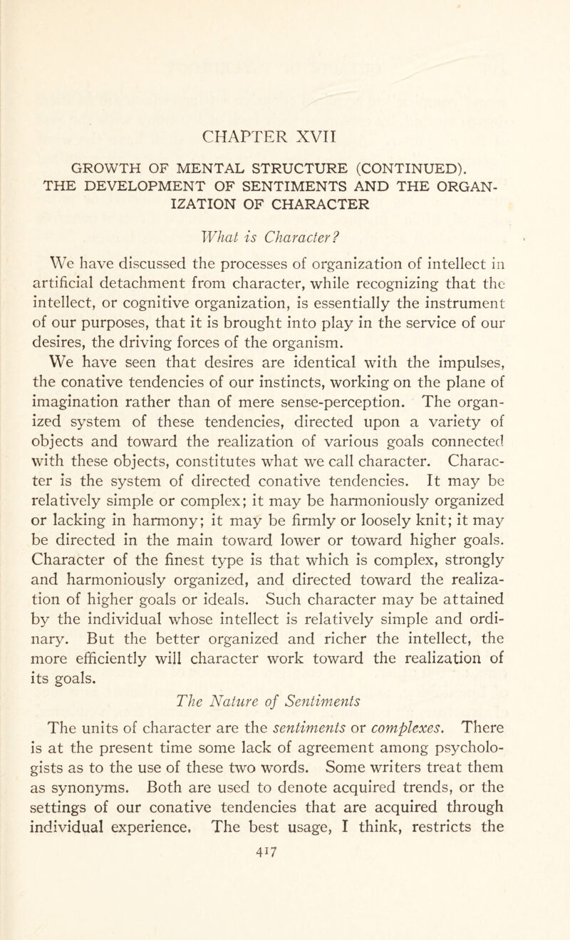 CHAPTER XVII GROWTH OF MENTAL STRUCTURE (CONTINUED). THE DEVELOPMENT OF SENTIMENTS AND THE ORGAN¬ IZATION OF CHARACTER What is Character? We have discussed the processes of organization of intellect in artificial detachment from character, while recognizing that the intellect, or cognitive organization, is essentially the instrument of our purposes, that it is brought into play in the service of our desires, the driving forces of the organism. We have seen that desires are identical with the impulses, the conative tendencies of our instincts, working on the plane of imagination rather than of mere sense-perception. The organ¬ ized system of these tendencies, directed upon a variety of objects and toward the realization of various goals connected with these objects, constitutes what we call character. Charac¬ ter is the system of directed conative tendencies. It may be relatively simple or complex; it may be harmoniously organized or lacking in harmony; it may be firmly or loosely knit; it may be directed in the main toward lower or toward higher goals. Character of the finest type is that which is complex, strongly and harmoniously organized, and directed toward the realiza¬ tion of higher goals or ideals. Such character may be attained by the individual whose intellect is relatively simple and ordi¬ nary. But the better organized and richer the intellect, the more efficiently will character work toward the realization of its goals. The Nature of Sentiments The units of character are the sentiments or complexes. There is at the present time some lack of agreement among psycholo¬ gists as to the use of these two words. Some writers treat them as synonyms. Both are used to denote acquired trends, or the settings of our conative tendencies that are acquired through individual experience. The best usage, I think, restricts the