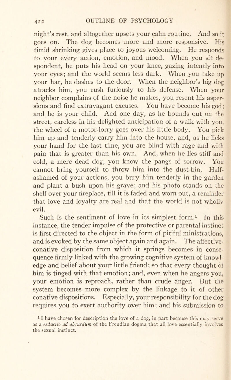 night’s rest, and altogether upsets your calm routine. And so it goes on. The dog becomes more and more responsive. His timid shrinking gives place to joyous welcoming. He responds to your every action, emotion, and mood. When you sit de¬ spondent, he puts his head on your knee, gazing intently into your eyes; and the world seems less dark. When you take up your hat, he dashes to the door. When the neighbor’s big dog attacks him, you rush furiously to his defense. When your neighbor complains of the noise he makes, you resent his asper¬ sions and find extravagant excuses. You have become his god; and he is your child. And one day, as he bounds out on the street, careless in his delighted anticipation of a walk with you, the wheel of a motor-lorry goes over his little body. You pick him up and tenderly carry him into the house, and, as he licks your hand for the last time, you are blind with rage and with pain that is greater than his own. And, when he lies stiff and cold, a mere dead dog, you know the pangs of sorrow. You cannot bring yourself to throw him into the dust-bin. Half- ashamed of your actions, you bury him tenderly in the garden and plant a bush upon his grave; and his photo stands on the shelf over your fireplace, till it is faded and worn out, a reminder that love and loyalty are real and that the world is not whollv evil. Such is the sentiment of love in its simplest form.1 In this instance, the tender impulse of the protective or parental instinct is first directed to the object in the form of pitiful ministrations, and is evoked by the same object again and again. The affective- conative disposition from which it springs becomes in conse¬ quence firmly linked with the growing cognitive system of knowl¬ edge and belief about your little friend; so that every thought of him is tinged with that emotion; and, even when he angers you, your emotion is reproach, rather than crude anger. But the system becomes more complex by the linkage to it of other conative dispositions. Especially, your responsibility for the dog requires you to exert authority over him; and his submission to 11 have chosen for description the love of a dog, in part because this may serve as a reductio ad absurdum of the Freudian dogma that all love essentially involves the sexual instinct.