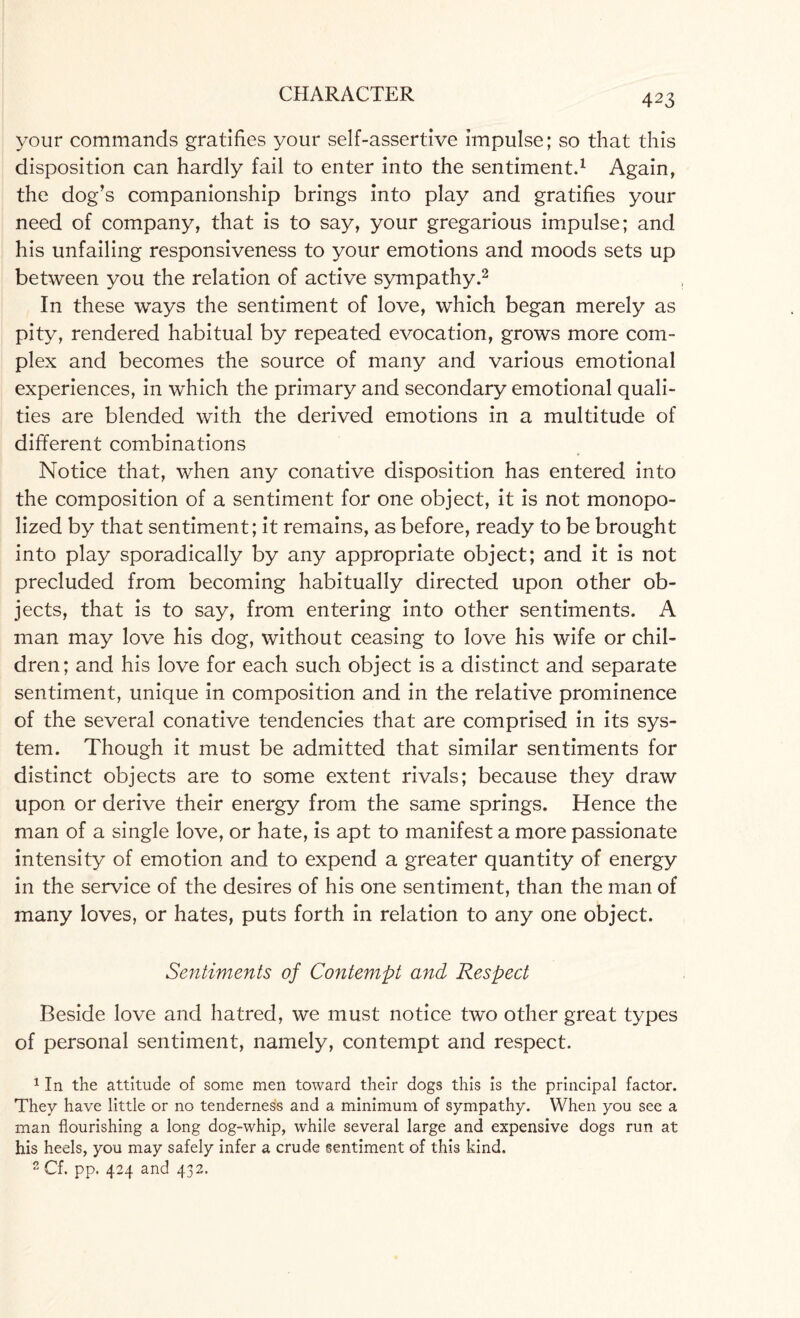 your commands gratifies your self-assertive impulse; so that this disposition can hardly fail to enter into the sentiment.1 Again, the dog’s companionship brings into play and gratifies your need of company, that is to say, your gregarious impulse; and his unfailing responsiveness to your emotions and moods sets up between you the relation of active sympathy.2 In these ways the sentiment of love, which began merely as pity, rendered habitual by repeated evocation, grows more com¬ plex and becomes the source of many and various emotional experiences, in which the primary and secondary emotional quali¬ ties are blended with the derived emotions in a multitude of different combinations Notice that, when any conative disposition has entered into the composition of a sentiment for one object, it is not monopo¬ lized by that sentiment; it remains, as before, ready to be brought into play sporadically by any appropriate object; and it is not precluded from becoming habitually directed upon other ob¬ jects, that is to say, from entering into other sentiments. A man may love his dog, without ceasing to love his wife or chil¬ dren; and his love for each such object is a distinct and separate sentiment, unique in composition and in the relative prominence of the several conative tendencies that are comprised in its sys¬ tem. Though it must be admitted that similar sentiments for distinct objects are to some extent rivals; because they draw upon or derive their energy from the same springs. Hence the man of a single love, or hate, is apt to manifest a more passionate intensity of emotion and to expend a greater quantity of energy in the service of the desires of his one sentiment, than the man of many loves, or hates, puts forth in relation to any one object. Sentiments of Contempt and Respect Beside love and hatred, we must notice two other great types of personal sentiment, namely, contempt and respect. 1 In the attitude of some men toward their dogs this is the principal factor. They have little or no tenderness and a minimum of sympathy. When you see a man flourishing a long dog-whip, while several large and expensive dogs run at his heels, you may safely infer a crude sentiment of this kind. 2 Cf. pp. 424 and 432.