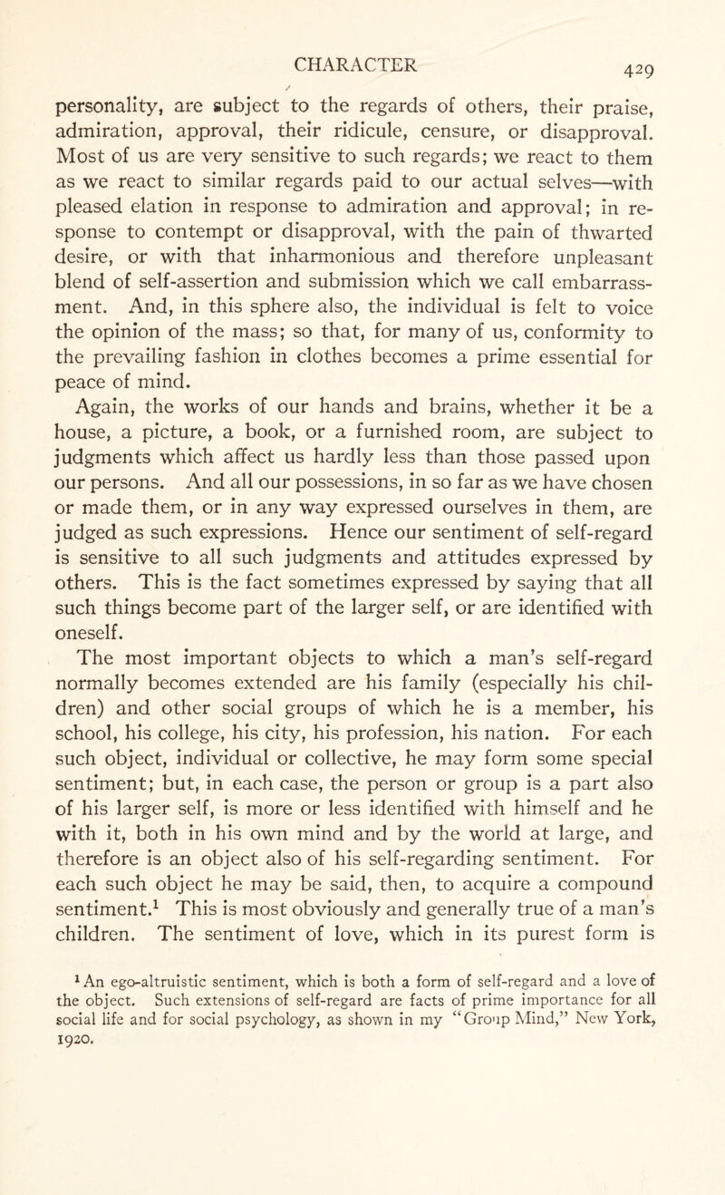 429 personality, are subject to the regards of others, their praise, admiration, approval, their ridicule, censure, or disapproval. Most of us are very sensitive to such regards; we react to them as we react to similar regards paid to our actual selves—with pleased elation in response to admiration and approval; in re¬ sponse to contempt or disapproval, with the pain of thwarted desire, or with that inharmonious and therefore unpleasant blend of self-assertion and submission which we call embarrass¬ ment. And, in this sphere also, the individual is felt to voice the opinion of the mass; so that, for many of us, conformity to the prevailing fashion in clothes becomes a prime essential for peace of mind. Again, the works of our hands and brains, whether it be a house, a picture, a book, or a furnished room, are subject to judgments which affect us hardly less than those passed upon our persons. And all our possessions, in so far as we have chosen or made them, or in any way expressed ourselves in them, are judged as such expressions. Hence our sentiment of self-regard is sensitive to all such judgments and attitudes expressed by others. This is the fact sometimes expressed by saying that all such things become part of the larger self, or are identified with oneself. The most important objects to which a man’s self-regard normally becomes extended are his family (especially his chil¬ dren) and other social groups of which he is a member, his school, his college, his city, his profession, his nation. For each such object, individual or collective, he may form some special sentiment; but, in each case, the person or group is a part also of his larger self, is more or less identified with himself and he with it, both in his own mind and by the world at large, and therefore is an object also of his self-regarding sentiment. For each such object he may be said, then, to acquire a compound sentiment.1 This is most obviously and generally true of a man’s children. The sentiment of love, which in its purest form is lAn ego-altruistic sentiment, which is both a form of self-regard and a love of the object. Such extensions of self-regard are facts of prime importance for all social life and for social psychology, as shown in my “Group Mind,” New York, 1920.