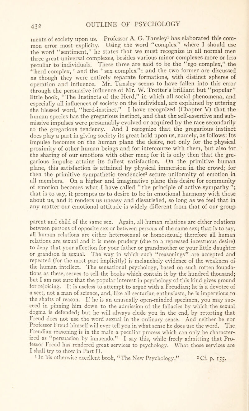 43 2 merits of society upon us. Professor A. G. Tansley1 has elaborated this com¬ mon error most explicity. Using the word “complex where I should use the word “sentiment, he states that we must recognize in all normal men three great universal complexes, besides various minor complexes more or less peculiar to individuals. These three are said to be the “ego complex,” the “herd complex, ’ and the “sex complex; and the two former are discussed as though they were entirely separate formations, with distinct spheres of operation and influence. Mr. Tansley seems to have fallen into this error through the persuasive influence of Mr. W. Trotter’s brilliant but “popular little book, “The Instincts of the Herd, in which all social phenomena, and especially all influences of society on the individual, are explained by uttering the blessed word, “herd-instinct.” I have recognized (Chapter V) that the human species has the gregarious instinct, and that the self-assertive and sub¬ missive impulses were presumably evolved or acquired by the race secondarily to the gregarious tendency. And I recognize that the gregarious instinct does play a part in giving society its great hold upon us, namely, as follows: Its impulse becomes on the human plane the desire, not only for the physical proximity of other human beings and for intercourse with them, but also for the sharing of our emotions with other men; for it is only then that the gre¬ garious impulse attains its fullest satisfaction. On the primitive human plane, this satisfaction is attained by physical immersion in the crowd; for then the primitive sympathetic tendencies2 secure uniformity of emotion in all members. On a higher and imaginative plane this desire for community of emotion becomes what I have called “the principle of active sympathy; that is to say, it prompts us to desire to be in emotional harmony with those about us, and it renders us uneasy and dissatisfied, so long as we feel that in any matter our emotional attitude is widely different from that of our group parent and child of the same sex. Again, all human relations are either relations between persons of opposite sex or between persons of the same sex; that is to say, all human relations are either heterosexual or homosexual; therefore all human relations are sexual and it is mere prudery (due to a repressed incestuous desire) to deny that your affection for your father or grandmother or your little daughter or grandson is sexual. The way in which such “reasonings are accepted and repeated (for the most part implicitly) is melancholy evidence of the weakness of the human intellect. The sensational psychology, based on such rotten founda¬ tions as these, serves to sell the books which contain it by the hundred thousand; but I am not sure that the popular interest in psychology of this kind gives ground for rejoicing. It is useless to attempt to argue with a Freudian; he is a devotee of a sect, not a man of science, and, like all sectarian enthusiasts, he is impervious to the shafts of reason. If he is an unusually open-minded specimen, you may suc¬ ceed in pinning him down to the admission of the fallacies by which the sexual dogma is defended; but he will always elude you in the end, by retorting that Freud does not use the word sexual in the ordinary sense. And neither he nor Professor Freud himself will ever tell you in what sense he does use the word. The Freudian reasoning is in the main a peculiar process which can only be character¬ ized as “persuasion by innuendo. I say this, while freely admitting that Pro¬ fessor Freud has rendered great services to psychology. What those services are I shall try to show in Part II. 1 In his otherwise excellent book, “The New Psychology. 2 Cf. p. 155.