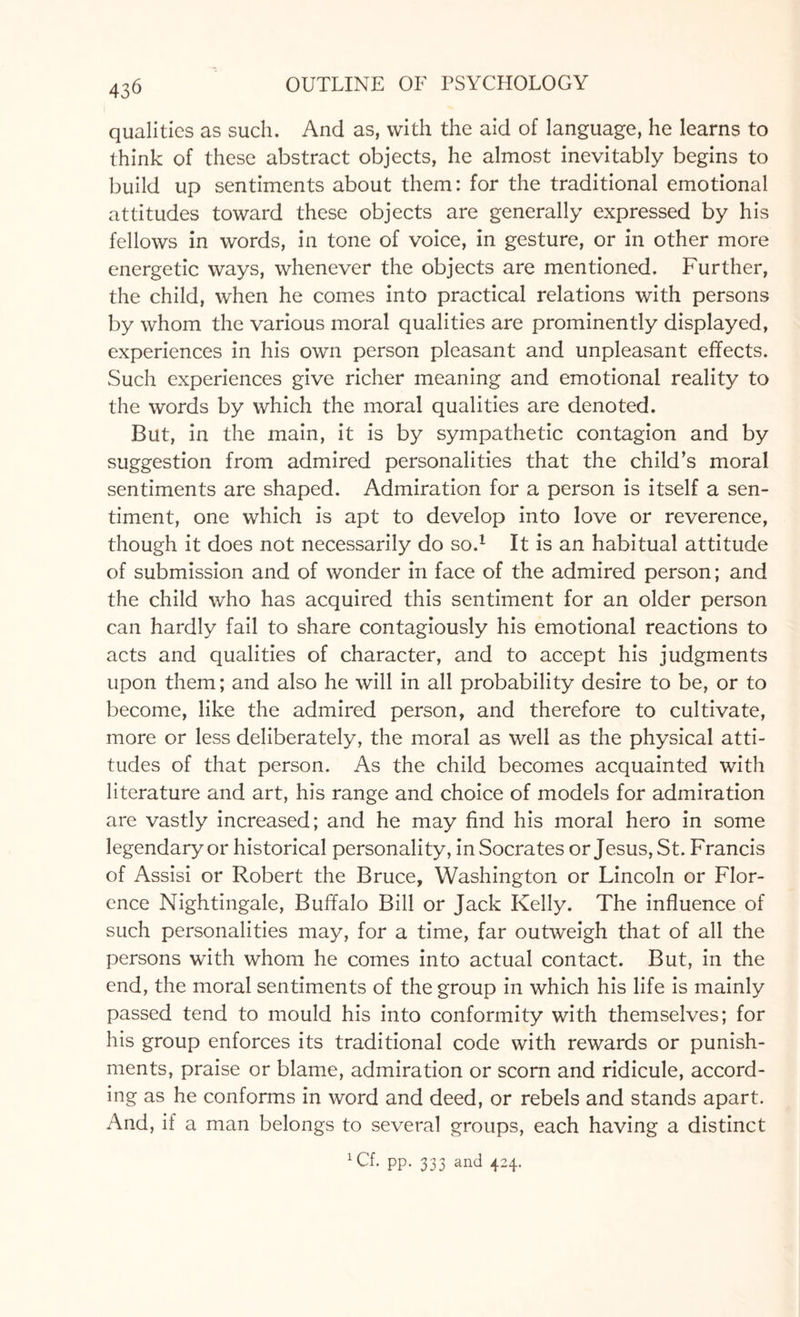 qualities as such. And as, with the aid of language, he learns to think of these abstract objects, he almost inevitably begins to build up sentiments about them: for the traditional emotional attitudes toward these objects are generally expressed by his fellows in words, in tone of voice, in gesture, or in other more energetic ways, whenever the objects are mentioned. Further, the child, when he comes into practical relations with persons by whom the various moral qualities are prominently displayed, experiences in his own person pleasant and unpleasant effects. Such experiences give richer meaning and emotional reality to the words by which the moral qualities are denoted. But, in the main, it is by sympathetic contagion and by suggestion from admired personalities that the child’s moral sentiments are shaped. Admiration for a person is itself a sen¬ timent, one which is apt to develop into love or reverence, though it does not necessarily do so.1 It is an habitual attitude of submission and of wonder in face of the admired person; and the child who has acquired this sentiment for an older person can hardly fail to share contagiously his emotional reactions to acts and qualities of character, and to accept his judgments upon them; and also he will in all probability desire to be, or to become, like the admired person, and therefore to cultivate, more or less deliberately, the moral as well as the physical atti¬ tudes of that person. As the child becomes acquainted with literature and art, his range and choice of models for admiration are vastly increased; and he may find his moral hero in some legendary or historical personality, in Socrates or Jesus, St. Francis of Assisi or Robert the Bruce, Washington or Lincoln or Flor¬ ence Nightingale, Buffalo Bill or Jack Kelly. The influence of such personalities may, for a time, far outweigh that of all the persons with whom he comes into actual contact. But, in the end, the moral sentiments of the group in which his life is mainly passed tend to mould his into conformity with themselves; for his group enforces its traditional code with rewards or punish¬ ments, praise or blame, admiration or scorn and ridicule, accord¬ ing as he conforms in word and deed, or rebels and stands apart. And, if a man belongs to several groups, each having a distinct XCf. pp. 333 and 424.