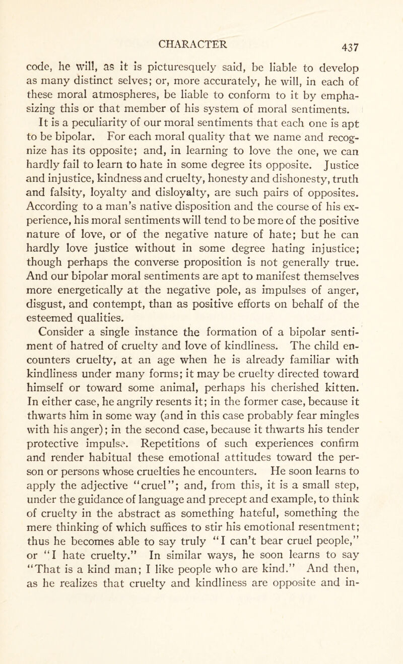 code, he will, as it is picturesquely said, be liable to develop as many distinct selves; or, more accurately, he will, in each of these moral atmospheres, be liable to conform to it by empha¬ sizing this or that member of his system of moral sentiments. It is a peculiarity of our moral sentiments that each one is apt to be bipolar. For each moral quality that we name and recog¬ nize has its opposite; and, in learning to love the one, we can hardly fail to learn to hate in some degree its opposite. Justice and injustice, kindness and cruelty, honesty and dishonesty, truth and falsity, loyalty and disloyalty, are such pairs of opposites. According to a man’s native disposition and the course of his ex¬ perience, his moral sentiments will tend to be more of the positive nature of love, or of the negative nature of hate; but he can hardly love justice without in some degree hating injustice; though perhaps the converse proposition is not generally true. And our bipolar moral sentiments are apt to manifest themselves more energetically at the negative pole, as impulses of anger, disgust, and contempt, than as positive efforts on behalf of the esteemed qualities. Consider a single instance the formation of a bipolar senti¬ ment of hatred of cruelty and love of kindliness. The child en¬ counters cruelty, at an age when he is already familiar with kindliness under many forms; it may be cruelty directed toward himself or toward some animal, perhaps his cherished kitten. In either case, he angrily resents it; in the former case, because it thwarts him in some way (and in this case probably fear mingles with his anger); in the second case, because it thwarts his tender protective impulse. Repetitions of such experiences confirm and render habitual these emotional attitudes toward the per¬ son or persons whose cruelties he encounters. He soon learns to apply the adjective “cruel”; and, from this, it is a small step, under the guidance of language and precept and example, to think of cruelty in the abstract as something hateful, something the mere thinking of which suffices to stir his emotional resentment; thus he becomes able to say truly “I can’t bear cruel people,” or ”1 hate cruelty.” In similar ways, he soon learns to say “That is a kind man; I like people who are kind.” And then, as he realizes that cruelty and kindliness are opposite and in-