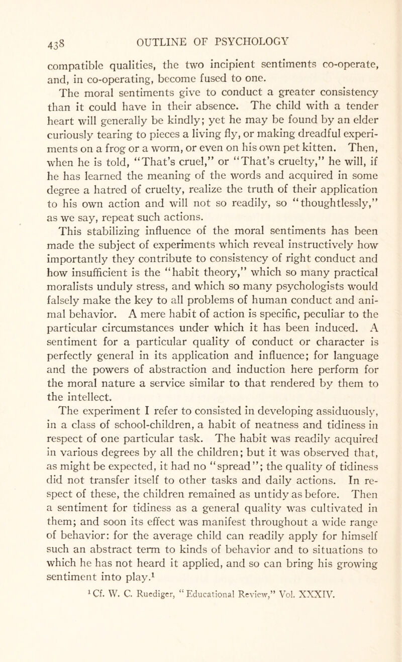 compatible qualities, the two incipient sentiments co-operate, and, in co-operating, become fused to one. The moral sentiments give to conduct a greater consistency than it could have in their absence. The child with a tender heart will generally be kindly; yet he may be found by an elder curiously tearing to pieces a living fly, or making dreadful experi¬ ments on a frog or a worm, or even on his own pet kitten. Then, when he is told, “That’s cruel,” or “ That’s cruelty,” he will, if he has learned the meaning of the words and acquired in some degree a hatred of cruelty, realize the truth of their application to his own action and will not so readily, so “ thoughtlessly,” as we say, repeat such actions. This stabilizing influence of the moral sentiments has been made the subject of experiments which reveal instructively how importantly they contribute to consistency of right conduct and how insufficient is the ‘‘habit theory,” which so many practical moralists unduly stress, and which so many psychologists would falsely make the key to all problems of human conduct and ani¬ mal behavior. A mere habit of action is specific, peculiar to the particular circumstances under which it has been induced. A sentiment for a particular quality of conduct or character is perfectly general in its application and influence; for language and the powers of abstraction and induction here perform for the moral nature a service similar to that rendered by them to the intellect. The experiment I refer to consisted in developing assiduously, in a class of school-children, a habit of neatness and tidiness in respect of one particular task. The habit was readily acquired in various degrees by all the children; but it was observed that, as might be expected, it had no “spread”; the quality of tidiness did not transfer itself to other tasks and daily actions. In re¬ spect of these, the children remained as untidy as before. Then a sentiment for tidiness as a general quality was cultivated in them; and soon its effect was manifest throughout a wide range of behavior: for the average child can readily apply for himself such an abstract term to kinds of behavior and to situations to which he has not heard it applied, and so can bring his growing sentiment into play.1 1 Cf. W. C. Ruediger, “Educational Review,” Vol. XXXIV.