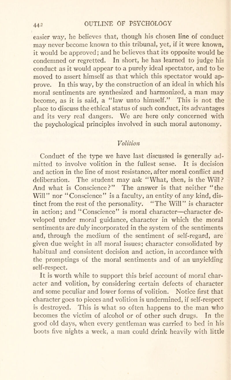 44 2 easier way, he believes that, though his chosen line of conduct may never become known to this tribunal, yet, if it were known, it would be approved; and he believes that its opposite would be condemned or regretted. In short, he has learned to judge his conduct as it would appear to a purely ideal spectator, and to be moved to assert himself as that which this spectator would ap¬ prove. In this way, by the construction of an ideal in which his moral sentiments are synthesized and harmonized, a man may become, as it is said, a “law unto himself.” This is not the place to discuss the ethical status of such conduct, its advantages and its very real dangers. We are here only concerned with the psychological principles involved in such moral autonomy. Volition Conduct of the type we have last discussed is generally ad¬ mitted to involve volition in the fullest sense. It is decision and action in the line of most resistance, after moral conflict and deliberation. The student may ask “What, then, is the Will? And what is Conscience?” The answer is that neither “the Will” nor “Conscience” is a faculty, an entity of any kind, dis¬ tinct from the rest of the personality. “The Will” is character in action; and “Conscience” is moral character—character de¬ veloped under moral guidance, character in which the moral sentiments are duly incorporated in the system of the sentiments and, through the medium of the sentiment of self-regard, are given due weight in all moral issues; character consolidated by habitual and consistent decision and action, in accordance with the promptings of the moral sentiments and of an unyielding self-respect. It is worth while to support this brief account of moral char¬ acter and volition, by considering certain defects of character and some peculiar and lower forms of volition. Notice first that character goes to pieces and volition is undermined, if self-respect is destroyed. This is what so often happens to the man who becomes the victim of alcohol or of other such drugs. In the good old days, when every gentleman was carried to bed in his boots five nights a week, a man could drink heavily with little