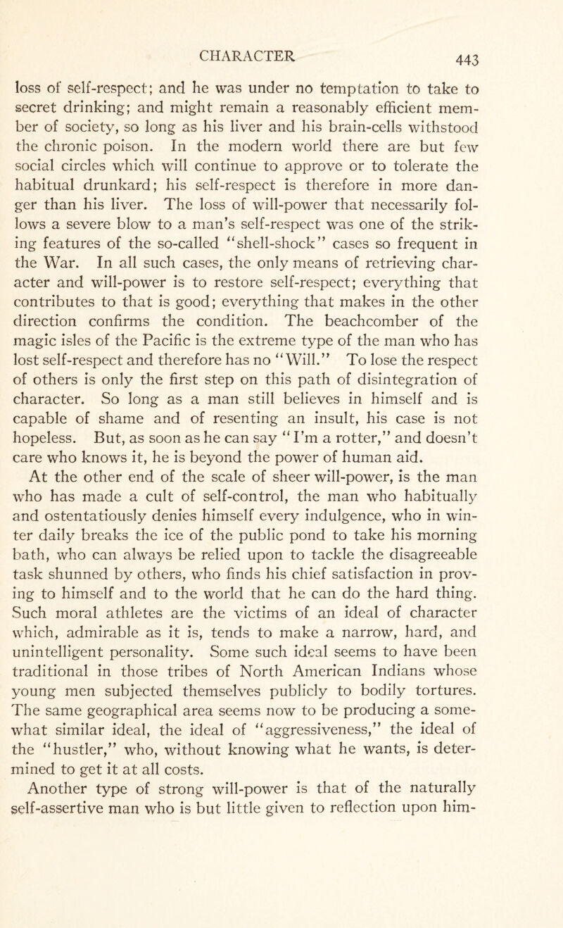 loss of self-respect; and he was under no temptation to take to secret drinking; and might remain a reasonably efficient mem¬ ber of society, so long as his liver and his brain-cells withstood the chronic poison. In the modern world there are but few social circles which will continue to approve or to tolerate the habitual drunkard; his self-respect is therefore in more dan¬ ger than his liver. The loss of will-power that necessarily fol¬ lows a severe blow to a man’s self-respect was one of the strik¬ ing features of the so-called “shell-shock” cases so frequent in the War. In all such cases, the only means of retrieving char¬ acter and will-power is to restore self-respect; everything that contributes to that is good; everything that makes in the other direction confirms the condition. The beachcomber of the magic isles of the Pacific is the extreme type of the man who has lost self-respect and therefore has no “Will.” To lose the respect of others is only the first step on this path of disintegration of character. So long as a man still believes in himself and is capable of shame and of resenting an insult, his case is not hopeless. But, as soon as he can say “I’m a rotter,” and doesn’t care who knows it, he is beyond the power of human aid. At the other end of the scale of sheer will-power, is the man who has made a cult of self-control, the man who habitually and ostentatiously denies himself every indulgence, who in win¬ ter daily breaks the ice of the public pond to take his morning bath, who can always be relied upon to tackle the disagreeable task shunned by others, who finds his chief satisfaction in prov¬ ing to himself and to the world that he can do the hard thing. Such moral athletes are the victims of an ideal of character which, admirable as it is, tends to make a narrow, hard, and unintelligent personality. Some such ideal seems to have been traditional in those tribes of North American Indians whose young men subjected themselves publicly to bodily tortures. The same geographical area seems now to be producing a some¬ what similar ideal, the ideal of “aggressiveness,” the ideal of the “hustler,” who, without knowing what he wants, is deter¬ mined to get it at all costs. Another type of strong will-power is that of the naturally self-assertive man who is but little given to reflection upon him-