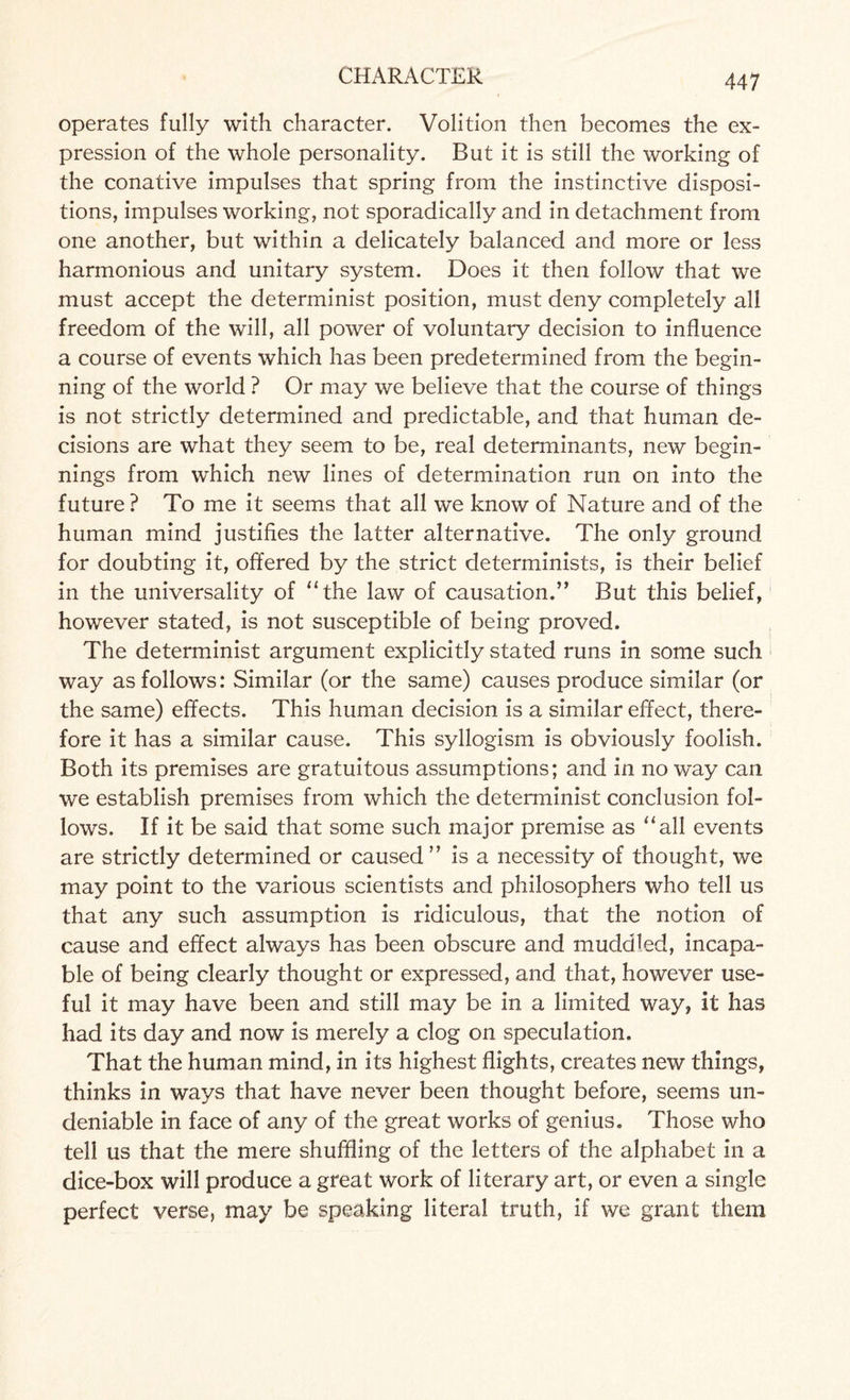 operates fully with character. Volition then becomes the ex¬ pression of the whole personality. But it is still the working of the conative impulses that spring from the instinctive disposi¬ tions, impulses working, not sporadically and in detachment from one another, but within a delicately balanced and more or less harmonious and unitary system. Does it then follow that we must accept the determinist position, must deny completely all freedom of the will, all power of voluntary decision to influence a course of events which has been predetermined from the begin¬ ning of the world ? Or may we believe that the course of things is not strictly determined and predictable, and that human de¬ cisions are what they seem to be, real determinants, new begin¬ nings from which new lines of determination run on into the future ? To me it seems that all we know of Nature and of the human mind justifies the latter alternative. The only ground for doubting it, offered by the strict determinists, is their belief in the universality of “the law of causation.” But this belief, however stated, is not susceptible of being proved. The determinist argument explicitly stated runs in some such way as follows: Similar (or the same) causes produce similar (or the same) effects. This human decision is a similar effect, there¬ fore it has a similar cause. This syllogism is obviously foolish. Both its premises are gratuitous assumptions; and in no way can we establish premises from which the determinist conclusion fol¬ lows. If it be said that some such major premise as “all events are strictly determined or caused” is a necessity of thought, we may point to the various scientists and philosophers who tell us that any such assumption is ridiculous, that the notion of cause and effect always has been obscure and muddled, incapa¬ ble of being clearly thought or expressed, and that, however use¬ ful it may have been and still may be in a limited way, it has had its day and now is merely a clog on speculation. That the human mind, in its highest flights, creates new things, thinks in ways that have never been thought before, seems un¬ deniable in face of any of the great works of genius. Those who tell us that the mere shuffling of the letters of the alphabet in a dice-box will produce a great work of literary art, or even a single perfect verse, may be speaking literal truth, if we grant them