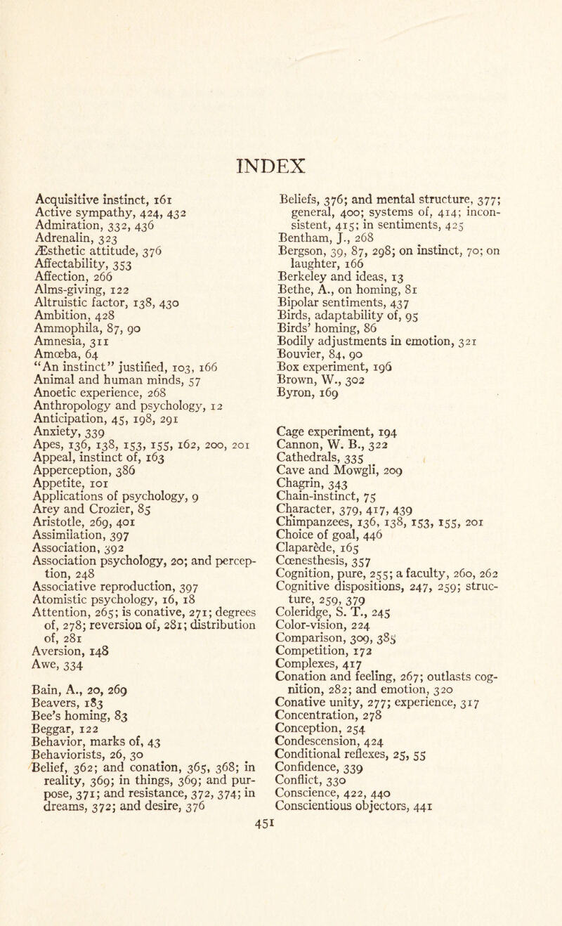 INDEX Acquisitive instinct, 161 Active sympathy, 424, 432 Admiration, 332, 436 Adrenalin, 323 ^Esthetic attitude, 376 Affectability, 353 Affection, 266 Alms-giving, 122 Altruistic factor, 138, 430 Anbition, 428 Ammophila, 87, go Amnesia, 311 Amoeba, 64 “An instinct” justified, 103, 166 Animal and human minds, 57 Anoetic experience, 268 Anthropology and psychology, 12 Anticipation, 45, 198, 291 Anxiety, 339 Apes, 136, 138, 153, 155, 162, 200, 201 Appeal, instinct of, 163 Apperception, 386 Appetite, 101 Applications of psychology, 9 Arey and Crozier, 85 Aristotle, 269, 401 Assimilation, 397 Association, 392 Association psychology, 20; and percep¬ tion, 248 Associative reproduction, 397 Atomistic psychology, 16, 18 Attention, 265; is conative, 271; degrees of, 278; reversion of, 281; distribution of, 281 Aversion, 148 Awe, 334 Bain, A., 20, 269 Beavers, 183 Bee’s homing, 83 Beggar, 122 Behavior, marks of, 43 Behaviorists, 26, 30 Belief, 362; and conation, 365, 368; in reality, 369; in things, 369; and pur¬ pose, 371; and resistance, 372, 374; in dreams, 372; and desire, 376 451 Beliefs, 376; and mental structure, 377; general, 400; systems of, 414; incon¬ sistent, 415; in sentiments, 425 Bentham, j., 268 Bergson, 39, 87, 298; on instinct, 70; on laughter, 166 Berkeley and ideas, 13 Bethe, A., on homing, 8r Bipolar sentiments, 437 Birds, adaptability of, 95 Birds’ homing, 86 Bodily adjustments in emotion, 321 Bouvier, 84, 90 Box experiment, 196 Brown, W., 302 Byron, 169 Cage experiment, 194 Cannon, W. B., 322 Cathedrals, 335 Cave and Mowgli, 209 Chagrin, 343 Chain-instinct, 75 Character, 379, 417, 439 Chimpanzees, 136, 138, 153, 155, 201 Choice of goal, 446 Claparede, 165 Ccenesthesis, 357 Cognition, pure, 255; a faculty, 260, 262 Cognitive dispositions, 247, 259; struc¬ ture, 259, 379 Coleridge, S. T., 245 Color-vision, 224 Comparison, 309, 383 Competition, 172 Complexes, 417 Conation and feeling, 267; outlasts cog¬ nition, 282; and emotion, 320 Conative unity, 277; experience, 317 Concentration, 278 Conception, 254 Condescension, 424 Conditional reflexes, 25, 55 Confidence, 339 Conflict, 330 Conscience, 422, 440 Conscientious objectors, 441