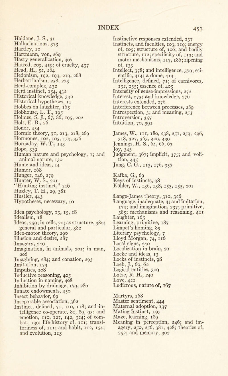 Haldane, J. S., 31 Hallucinations, 373 Hartley, 20 Hartmann, von, 269 Hasty generalization, 407 Hatred, 209, 419; of cruelty, 437 Head, H., 52, 264 Hedonism, 192, 193, 219, 268 Herbartianism, 258, 275 Herd-complex, 432 Herd instinct, 154, 432 Historical knowledge, 392 Historical hypotheses, n Hobbes on laughter, 165 Hobhouse, L. T., 195 Holmes, S. J., 67, 86, 195, 202 Holt, E. B., 26 Honor, 434 Hormic theory, 71, 213, 218, 269 Hormones, 102, 105, 159, 356 Hornaday, W. T., 143 Hope, 339 Human nature and psychology, 1; and animal nature, 130 Hume and ideas, 14 Humor, 168 Hunger, 146, 279 Hunter, W. S., 201 “Hunting instinct,” 14Q Huxley, T. H., 29, 381 Hustler, 443 Hypotheses, necessary, 10 Idea psychology, 13, 15, 18 Idealism, 18 Ideas, 259; in cells, 20; as structure, 380; general and particular, 382 Ideo-motor theory, 290 Illusion and desire, 287 Imagery, 249 Imagination, in animals, 201; in man, 206 Imagining, 284; and conation, 293 Imitation, 173 Impulses, 108 Inductive reasoning, 405 Induction in naming, 408 Inhibition by drainage, 179, 280 Innate endowments, 450 Insect behavior, 69 Inseparable association, 362 Instinct, defined, 71, no, 118; and in¬ telligence co-operate, 81, 89, 93; and emotion, no, 127, 142, 324; of com¬ bat, 139; life-history of, in; transi¬ toriness of, iii; and habit, 112, 154; and evolution, 113 Instinctive responses extended, 137 Instincts, and faculties, 103, 119; energy of, 105; structure of, 106; and bodily structure, 112; specificity of, 113; and motor mechanisms, 117,186; ripening of, 133 Intellect, 378; and intelligence, 379; sci¬ entific, 414; a dome, 414 Intelligence, defined, 71; of carnivores, 132,^135; essence of, 405 Intensity of sense-impressions, 272 Interest, 273; and knowledge, 276 Interests extended, 276 Interference between processes, 289 Introspection, 3; and meaning, 253 Introversion, 357 Intuition, 70, 391 James, W., nr, 180, 238, 251, 259, 296, 318, 327, 363, 409, 439 Jennings, H. S., 64, 66, 67 Joy, 343 Judgment, 367; implicit, 375; and voli¬ tion, 445 Jung, C. G., 113, 176, 357 Kafka, G., 69 Keys of instincts, 98 Kohler, W., 136, 138, 153, 155, 201 Lange-James theory, 310, 326 Language, inadequate, 4; and imitation, 174; and imagination, 237; primitive, 385; mechanisms and reasoning, 411 Laughter, 165 Learning, primitive, 187 Limpet’s homing, 85 Literary psychology, 7 Lloyd Morgan, 74, 116 Local signs, 240 Localization in brain, 20 Locke and ideas, 13 Locks of instincts, 98 Loeb, J., 60, 62 Logical entities, 309 Lotze, R. H., 240 Love, 421 Ludicrous, nature of, 167 Martyrs, 268 Master sentiment, 444 Maternal adoption, 137 Mating instinct, 159 Maze, learning, 189 Meaning in perception, 246; and im¬ agery, 250, 256, 381, 428; theories of, 252; and memory, 302